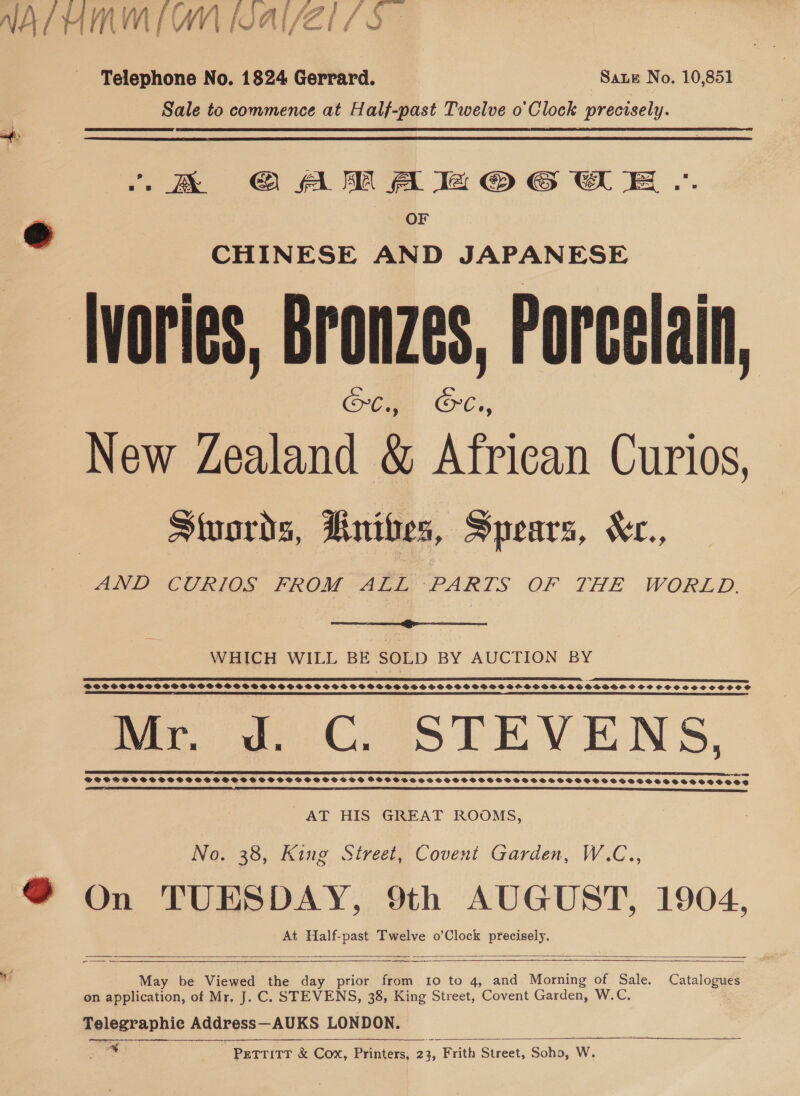 NAL UMMM Wal/Zl 7s Telephone No. 1824 Gerrard. Saue No. 10,851 Sale to commence at Half-past Twelve o'Clock precisely. -K&amp; GAMA IZOG OE .-. OF CHINESE AND JAPANESE Ivories, Bronzes, Porcelain, SC., aa New Zealand &amp; African Curios, Stuords, Rnibes, Spears, Xr., AND CURIOS FROM ALL PARTS OF THE WORLD.  WHICH WILL BE SOLD BY AUCTION BY a _ eS DS I IE SPSS SPSS SSS P SO SSS BSS VSHSSSSSOSSSSFSSSSPSSSSHSSSHSOSSSSGSS BDH GSVOSESOSVSIHVHS SSH SCHCSCSCSSSCOPIOS SS ST ASE TIE NI OIE ESTE ae SL EI LITE EB OE ETI I TRIED ESCO SE SIDI IO ETE ma 2 CC, STEVENS. POSSSCOTCEOCSSOSSSSSTOSSDOSSO TSS OOSSESSSSTHHSOSSTSESSSTSHCT HST TS STS STOOTSSS SSS TE TT ETL SE ED EOE SS TES AT HIS GREAT ROOMS, No. 38, King Street, Covent Garden, W.C.., @ On TUESDAY, 9th AUGUST, 1904, At Half-past Twelve o’Clock precisely.     ae $e oy? May be Viewed the day prior from 10 to 4, and Morning of Sale. Catalogues on application, of Mr. J. C. STEVENS, 38, King Street, Covent Garden, W.C. Telegraphic AderersSUKS LONDON. tad - Petritr &amp; Cox, Printers, 23, Frith Street, Soho, Ww. 