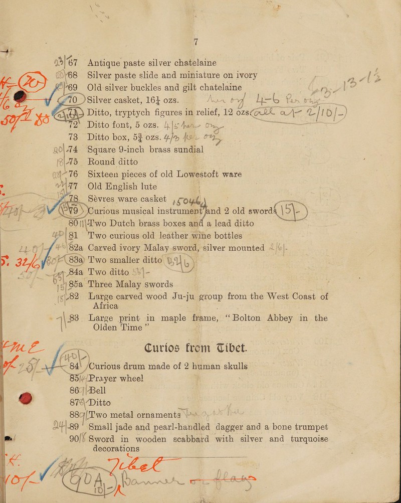 al 67 “Antique paste silver chatelaine     ales Silver paste slide and miniature on ivory pag jaw ; E 69 Old silver buckles and gilt chatelaine eee |? ) Silver casket, 16} ozs. Nar 6b yf h— LY - \) Ditto, tryptych figures in relief, 12 ons@L Ov Ae oe, b/-) 72’ Ditto font, 5 ozs. klewae Om ~ tt a 73 Ditto box, 5% ozs. “fr je i ‘\-74 Square 9-inch brass co Round ditto | Sixteen pieces of old Lowestoft ware Old English lute | 8 Sevres ware casket , co , : 9 ) Curious musical instrument jand 2 old sori OP) _80 i|\E'wo Dutch brass boxes and a lead ditto &gt; 81 Two curious old leather wine bottles | 82a Carved ivory Malay sword, silver mounted - | Li 83 83a) 'T'wo pene! ditto BU. Yb) | Bde Two ditto | b\- | aS 1 85a Three Malay swords | ‘¢)82 Large carved wood Ju- yu group from the West Coast of  os Africa i 83 Large print in maple Game, “Bolton Abbey in the \' Olden Time ” &lt;p Curios from Tibet. - Ha) /Curious drum made of 2 human skulls B5i/ “Prayer wheel |  a 86:)|Bell ® 874\“Ditto Ph i5 oh metal ornaments \~   / 90) {Sword in wooden scalibaa with silver and turquoise decorations es GU A be hoateliag   