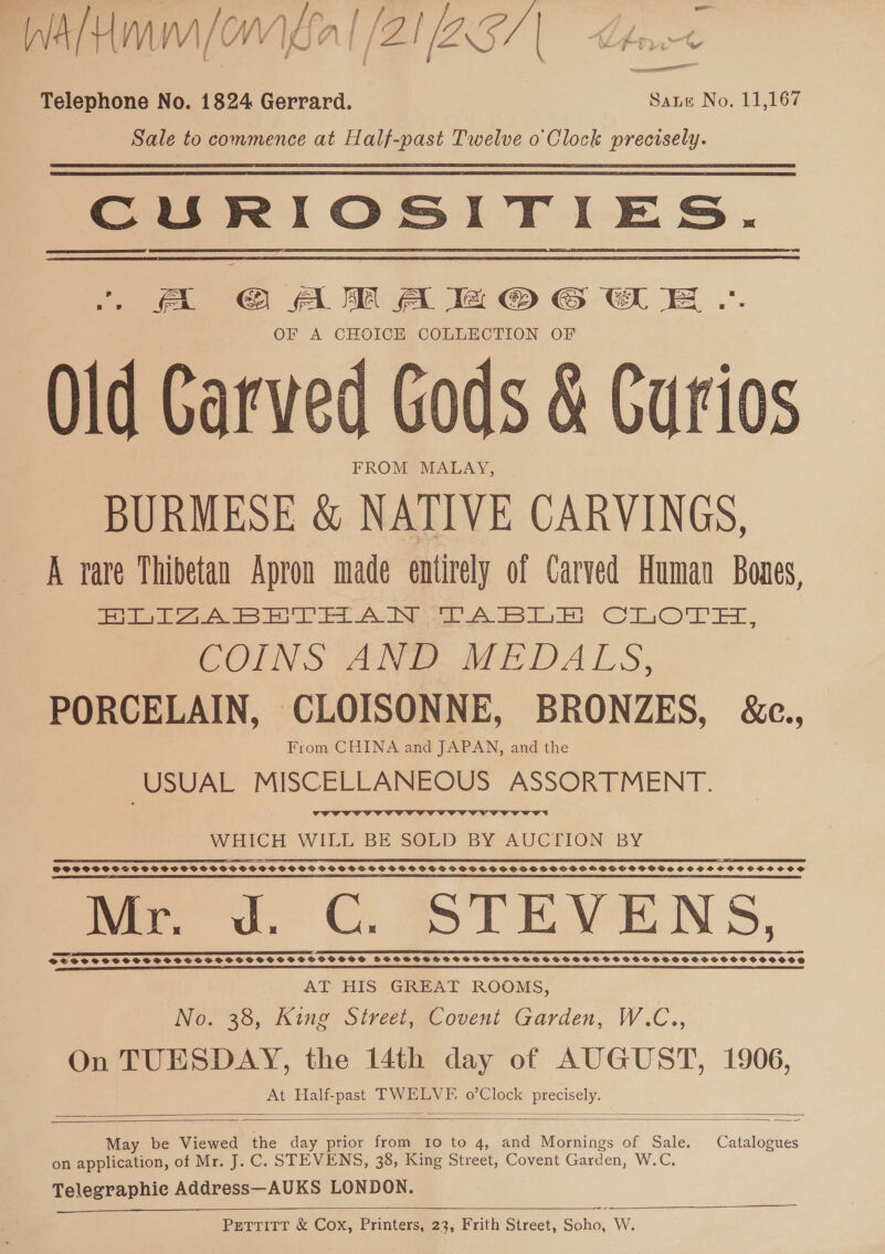 WAH (OW al /ZIZ257 | Lhe Telephone No. 1824 Gerrard. Sane No. 11,167 Sale to commence at Half-past Twelve o Clock precisely. CURIOSITIES. . «= GAM A a OCG OE .«. OF A CHOICE COLLECTION OF Old Carved Gods &amp; Curios FROM MALAY, BURMESE &amp; NATIVE CARVINGS, A rare Thibetan Apron made entirely of Carved Human Bones, ee 4S Be be eee A ee ClO, COINS ANE we DALS, PORCELAIN, CLOISONNE, BRONZES, &amp;c., From CHINA and JAPAN, and the USUAL MISCELLANEOUS ASSORTMENT.  WHICH WILL’ BE S@ED BY°AUCTION BY | 9 ST EE EE PEST If BS LD TTF EE ET TSI BLE PTE ES ETE EAE DEST OPC PILE IE ELE TLDS BI ARTE ITES SPCSSSSPSSTSSPSOSSCVPSSGSSGSCSSGSGPS SG SHPOSSSSOPBSOBPFSPDSSVGHSSPSOGOSVGSOOSIMHMGSSPSSSPOGSSSOSCH SOS OSCOSCOS eer an a ERIE A SIE GE 1 LP EO OTE PS EG OO REY BG TE CI DE REP EASIEST 2 SEES me co. OC. TEVENS, EE EE EEE LLL, EEE PEELE Eee eee VSESFSSCSSCSOCSCSCSSSOSE Vos SSSOSOSSSSSSSSSS FSSCBSSSCSSSVSDSOS BSS SPSS SSSSSSHSSSHSSSSOSSOSSOSSOSSSOososoes AT HIS GREAT ROOMS, No. 38, King Street, Covent Garden, W.C.., On TUESDAY, the 14th day of AUGUST, 1906, At Half-past TWELVE, o’Clock eee    May be Viewed the day prior from 10 to 4, and Mornings of Sale. Catalogues on application, of Mr. J. C. STEVENS, 38, King Street, Covent Garden, W.C, Telegraphie Address—AUKS LONDON.  PETTITT &amp; Cox, Printers, 23, Frith Street, Soho, W.