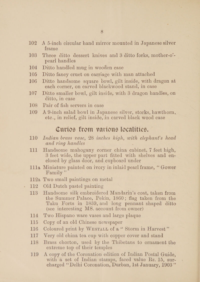 104 105 106 LO7 108 109 110 111 Illa 112a 112 123 114 115 EL 7 IS beh, 8 A 5-inch circular hand mirror mounted in Japanese silver frame Three ditto dessert knives and 8 ditto forks, mother-o’- | pearl handles Ditto handled mug in wooden case Ditto fancy cruet on carriage with man attached Ditto handsome square bowl, gilt inside, with dragon at each corner, on carved blackwood stand, 1n case Ditto smaller bowl, gilt inside, with 3 dragon handles, on ditto, in case Pair of fish servers in case A 9-inch salad bowl in Japanese silver, storks, hawtborn, etc., in relief, gilt inside, in carved black wood case Curios from various localities. Indian brass vase, 28 inches high, with elephants head and ring handles Handsome mahogany corner china enum 7 feet high, 3 feet wide, the upper pari fitted with shelves and en- closed by glass door, and cupboard under Miniature painted on ivory in inlaid pearl frame, ‘‘ Gower Family ” Two small paintings on metal Old Dutch pastel painting Handsome silk embroidered Mandarin’s coat, taken from the Summer Palace, Pekin, 1860; flag taken from the Taku Forts in 1859, and long pennant shaped ditto (see interesting MS. account from owner) T'wo Hispano ware vases and large plaque Copy of an old Chinese newspaper Coloured print by WESTALL of a “ Storm in Harvest ’”’ Very old china tea cup with copper cover and stand Brass chorton, used by the Thibetans to ornament the extreme top of their temples A copy of the Coronation edition of Indian Postal Guide, with a set of Indian stamps, faced value Rs. 15, sur- charged ‘Delhi Coronation, Durban, Ist January, 1903”