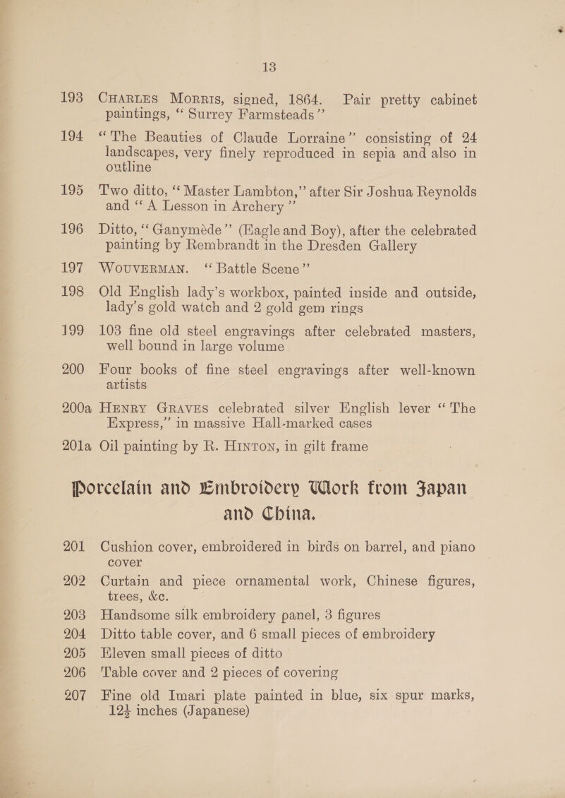 1938 194 195 196 1% 198 199 200 13 CHARLES Morris, signed, 1864. Pair pretty cabinet paintings, “‘ Surrey Farmsteads ”’ “The Beauties of Claude Lorraine’ consisting of 24 landscapes, very finely reproduced in sepia and also in outhne Two ditto, ‘‘ Master Lambton,” after Sir Joshua Reynolds and ‘‘ A Lesson in Archery ”’ Ditto, “‘Ganyméde’’ (Hagle and Boy), after the celebrated painting by Rembrandt in the Dresden Gallery WOUVERMAN. ‘“ Battle Scene”’ Old English lady’s workbox, painted inside and outside, lady’s gold watch and 2 gold gem rings 103 fine old steel engravings after celebrated masters, well bound in large volume Four books of fine steel engravings after well-known artists 3 Express,” in massive Hall-marked cases 201 202 203 204 205 206 207 and Cbina. Cushion cover, embroidered in birds on barrel, and piano cover Curtain and piece ornamental work, Chinese figures, trees, &amp;c. Handsome silk embroidery panel, 3 figures Ditto table cover, and 6 small pieces of embroidery Eleven small pieces of ditto Table caver and 2 pieces of covering Fine old Imari plate painted in blue, six spur marks, 123 inches (Japanese)