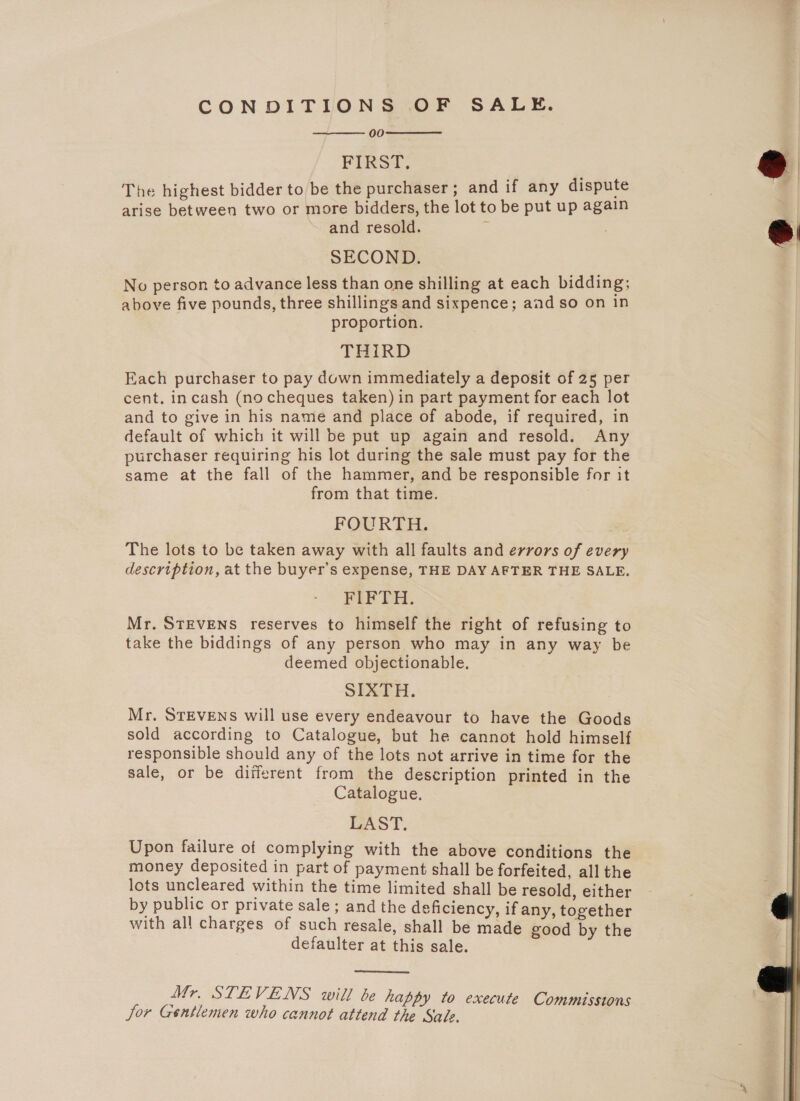 CONDITIONS OF SALE. 00 FIRST. The highest bidder to be the purchaser; and if any dispute arise between two or more bidders, the lot to be put up again and resold. z   SECOND. No person to advance less than one shilling at each bidding; above five pounds, three shillings and sixpence; aad so on in proportion. THIRD Each purchaser to pay down immediately a deposit of 25 per cent. incash (nocheques taken) in part payment for each lot and to give in his name and place of abode, if required, in default of which it will be put up again and resold. Any purchaser requiring his lot during the sale must pay for the same at the fall of the hammer, and be responsible for it from that time. FOURTH. The lots to be taken away with all faults and errors of every description, at the buyer’s expense, THE DAY AFTER THE SALE. FIFTH. Mr. STEVENS reserves to himself the right of refusing to take the biddings of any person who may in any way be deemed objectionable. SIXTH. Mr. STEVENS will use every endeavour to have the Goods sold according to Catalogue, but he cannot hold himself responsible should any of the lots not arrive in time for the sale, or be different from the description printed in the Catalogue. LAST. Upon failure of complying with the above conditions the money deposited in part of payment shall be forfeited, all the lots uncleared within the time limited shall be resold, either by public or private sale; and the deficiency, if any, together with all charges of such resale, shall be made good by the defaulter at this sale.  Mr. STEVENS will be happy to execute Commissions Jor Gentlemen who cannot attend the Sale.