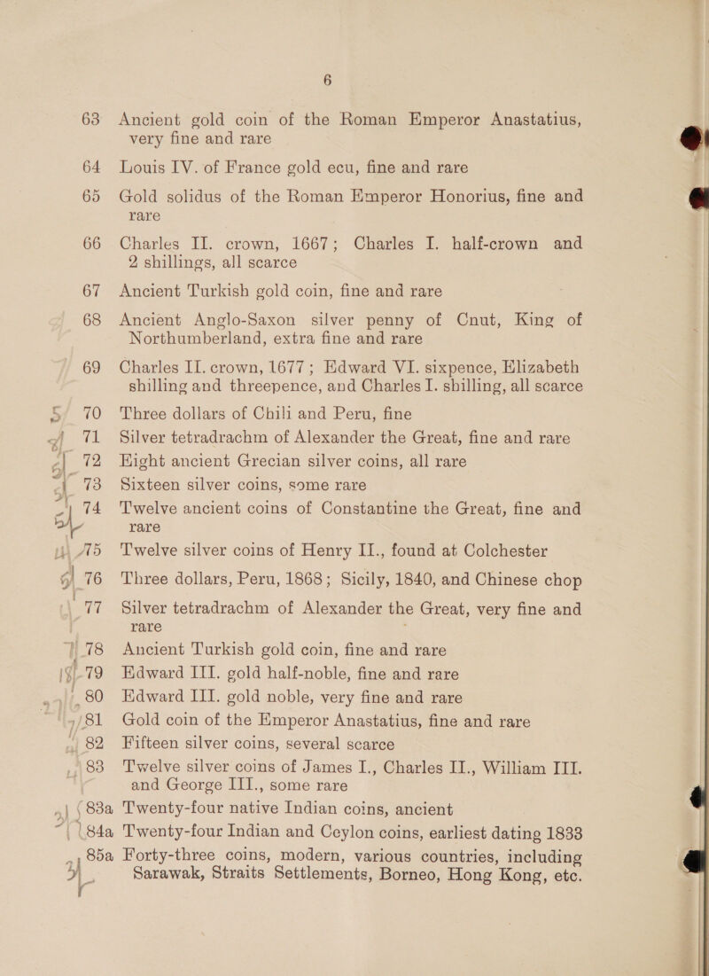 63 64 65 66 67 68 6 Ancient gold coin of the Roman Emperor Anastatius, very fine and rare Louis IV. of France gold ecu, fine and rare Gold solidus of the Roman Emperor Honorius, fine and rare Charles II. crown, 1667; Charles I. half-crown and 2 shillings, all scarce Ancient Turkish gold coin, fine and rare Ancient Anglo-Saxon silver penny of Cnut, King of Northumberland, extra fine and rare Charles II. crown, 1677 ; Edward VI. sixpence, Elizabeth shilling and threepence, and Charles I. shilling, all scarce Three dollars of Chili and Peru, fine Silver tetradrachm of Alexander the Great, fine and rare Hight ancient Grecian silver coins, all rare Sixteen silver coins, some rare Twelve ancient coins of Constantine the Great, fine and rare Twelve silver coins of Henry II., found at Colchester Three dollars, Peru, 1868; Sicily, 1840, and Chinese chop Silver tetradrachm of Alexander the Great, very fine and rare Ancient Turkish gold coin, fine and rare Edward III. gold half-noble, fine and rare Hdward III. gold noble, very fine and rare Gold coin of the Emperor Anastatius, fine and rare Fifteen silver coins, several scarce Twelve silver coins of James I., Charles II., William ITI. and George III., some rare wt F | l Sarawak, Straits Settlements, Borneo, Hong Kong, etc.