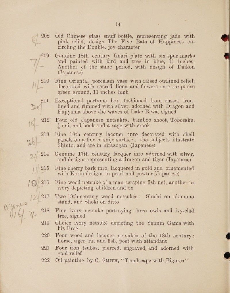 208 210 211 213 214 218 219 220 22]. 222 14 Old Chinese glass snuff bottle, representing jade with pink relief, design The Five Bats of Happiness en- circling the Double, joy character Genuine 18th century Imari plate with six spur marks and painted with bird and tree in blue, 11 inches. Another cf the same period, with design of Daikon (Japanese) Fine Oriental porcelain vase with raised outlined relief, decorated with sacred lions and flowers on a turquoise sreen ground, 11 inches high Exceptional perfume box, fashioned from russet iron, lined and rimmed with silver, adorned with Dragon and Fujiyama above the waves of Lake Biwa, signed Four old Japanese netsukés, bamboo shoot, 'Tobosaku, 8 oni, and book and a sage with crook Fine 18th century lacquer inro decorated with shell panels on a fine nashije surface; the subjects illustrate Shinto, and are in hirazogan (Japanese) Genuine 17th century lacquer inro adorned with silver, and designs representing a dragon and tiger (Japanese) Fine cherry bark inro, lacquered in gold and ornamented with Korin designs in pearl and pewter (Japanese) Fine wood netsuké of a man scraping fish net, another in ivory depicting children and ox Two 18th century wood netsukés: Shishi on okimono stand, and Shoki on ditto Fine ivory netsuké portraying three owls and ivy-clad tree, signed Choice ivory netsuké depicting the Sennin Gama with his Frog Four wood and lacquer netsukés of the 18th century: horse, tiger, rat and fish, poet with attendant Four iron tsubas, pierced, engraved, and adorned with gold relief Oil painting by C. SmirH, “‘ Landscape with Figures’’