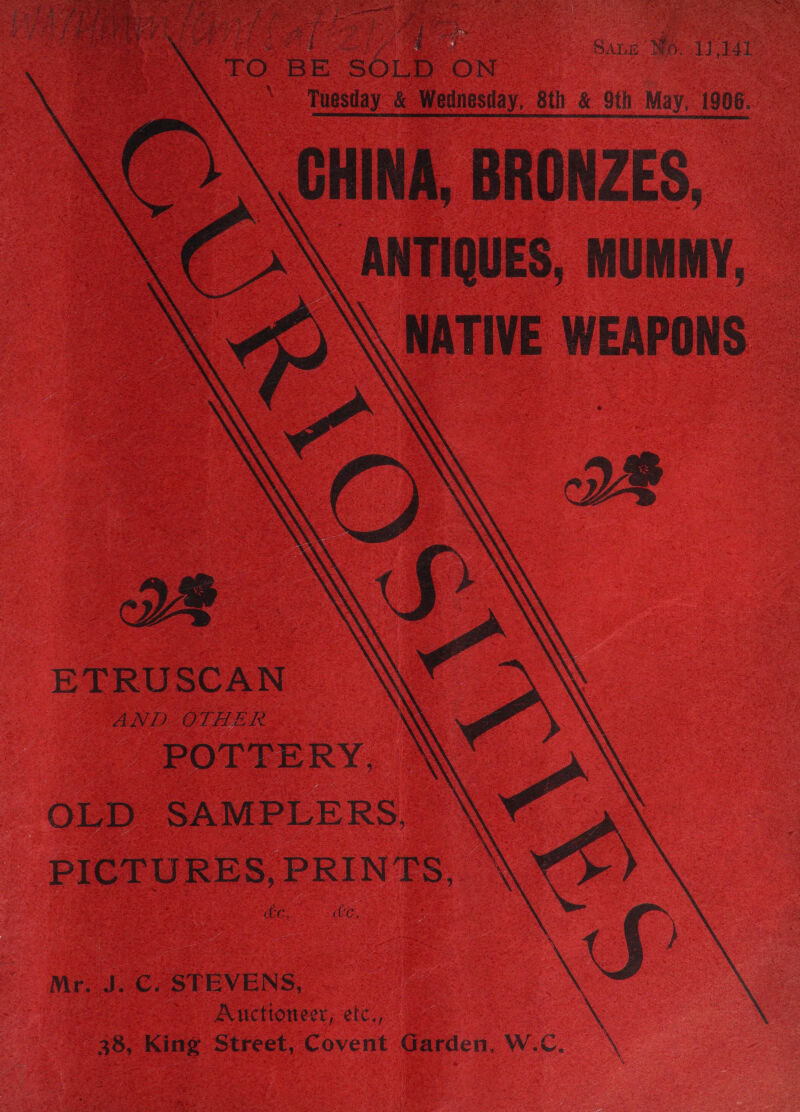          Lg Sane Wo 11141 “TO BE Ae ON Tuesday &amp; Wednesday, 8th &amp; 9th May, 1906. CHINA, BRONZES, ANTIQUES, MUMMY, Ae WEAPONS ETRUSCAN AND OLHER POTTERY, OLD SAMPLERS, \ PICTURES,PRINTS, eG. Ue x Mr. J. C. STEVENS 38, King Street, Covent Garden, ‘NS Auctioneer, etc