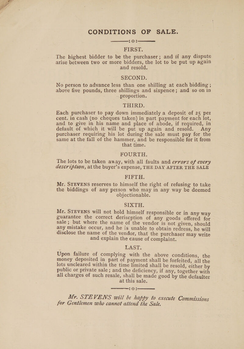  CONDITIONS OF SALE. ox FIRST. The highest bidder to be the purchaser; and it any dispute arise between two or more bidders, the lot to be put up again ~ and resold. SECOND. No person to advance less than one shilling at each bidding ; above five pounds, three shillings and sixpence; and so on in proportion. THIRD. Each purchaser to pay down immediately a deposit of 25 per cent. in cash (no cheques taken) in part payment for each lot, and to give in his name and place of abode, if required, in default of which it will be put up again and resold. Any purchaser requiring his lot during the sale must pay for the same at the fall of the hammer, and be responsible for it from that time. FOURTH. The lots to be taken away, with all faults and errors of every descripizon, at the buyer’s expense, THE DAY AFTER THE SALE FIFTH. Mr, STEVENS reserves to himself the right of refusing to take the biddings of any person who may in any way be deemed objectionable. SIXTH. Mr. STEVENS will not hold himself responsible or in any way guarantee the correct deriscption of any goods offered for sale; but where the name of the vendor is not given, should any mistake occur, and he is unable to obtain redress, he will disclose the name of the vendor, that the purchaser may write and explain the cause of complaint. LAST. Upon failure of complying with the above conditions, the money deposited in part of payment shall be forfeited, all the lots uncleared within the time limited shall be resold, either by public or private sale ; and the deficiency, if any, together with all charges of such resale, shall be made good by the defaulter at this sale. 20% Mr. STEVENS will be happy to execute Commissions for Gentlemen who cannot attend the Sale.    