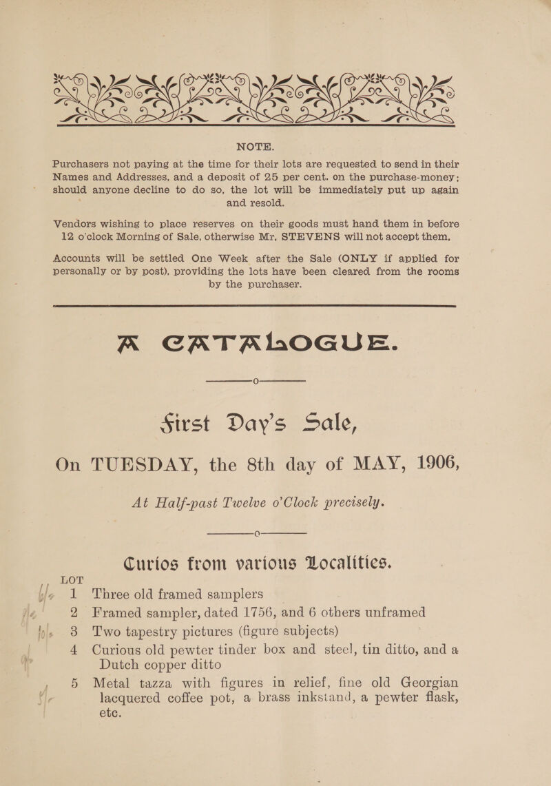    NOTE. Purchasers not paying at the time for their lots are requested to send in their Names and Addresses, and a deposit of 25 per cent. on the purchase-money; should anyone decline to do so, the lot will be immediately put up again ‘ and resold. Vendors wishing to place reserves on their goods must hand them in before 12 o’clock Morning of Sale, otherwise Mr, STEVENS will not accept them, Accounts will be settled One Week after the Sale (ONLY if applied for personally or by post), providing the lots have been cleared from the rooms by the purchaser.  A CATALOGUE. Sirst Days Sale, On TUESDAY, the 8th day of MAY, 1906, At Half-past Twelve o’Clock precisely. O Curios from various Localities. LOT 1 Three old framed samplers _ 2 Framed sampler, dated 1756, and 6 others unframed 3 Two tapestry pictures (figure subjects) 4 Curious old pewter tinder box and stecl, tin ditto, and a Dutch copper ditto 5 Metal tazza with figures in relief, fine old Georgian lacquered coffee pot, a brass inksiand, a pewter flask, etc.