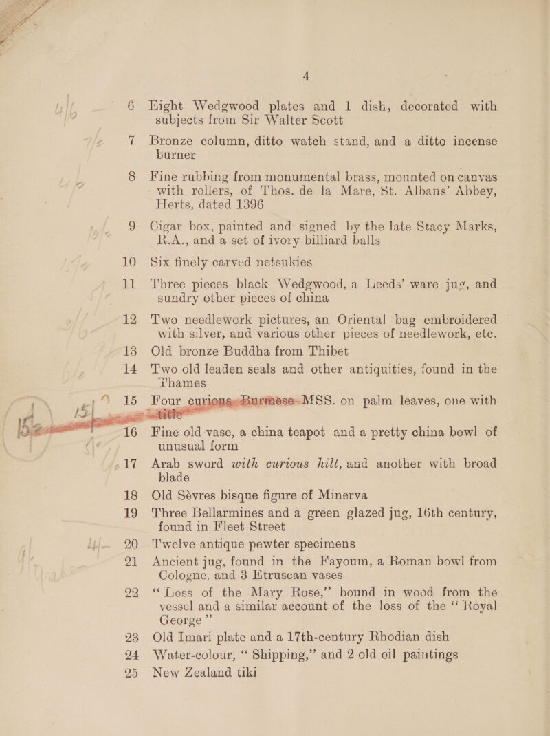  23 4 Eight Wedgwood plates and 1 dish, decorated with subjects from Sir Walter Scott Bronze column, ditto watch stand, and a ditto incense burner Fine rubbing from monumental brass, mounted on canvas - with rollers, of Thos. de la Mare, St. Albans’ Abbey, Herts, dated 1396 Cigar box, painted and signed by the late Stacy Marks, R.A., and a set of ivory billiard balls Six finely carved netsukies Three pieces black Wedgwood, a Leeds’ ware jug, and sundry other pieces of china  unusual form Arab sword with curious hilt, and another with broad blade Old Sévres bisque figure of Minerva Three Bellarmines and a green glazed jug, 16th century, found in Fleet Street Twelve antique pewter specimens Ancient jug, found in the Fayoum, a Roman bowl from Cologne, and 3 Etruscan vases “oss of the Mary Rose,’ bound in wood from the vessel and a similar account of the loss of the “‘ Royal George ”’ Old Imari plate and a 17th-century Rhodian dish Water-colour, “ Shipping,” and 2 old oil paintings New Zealand tiki