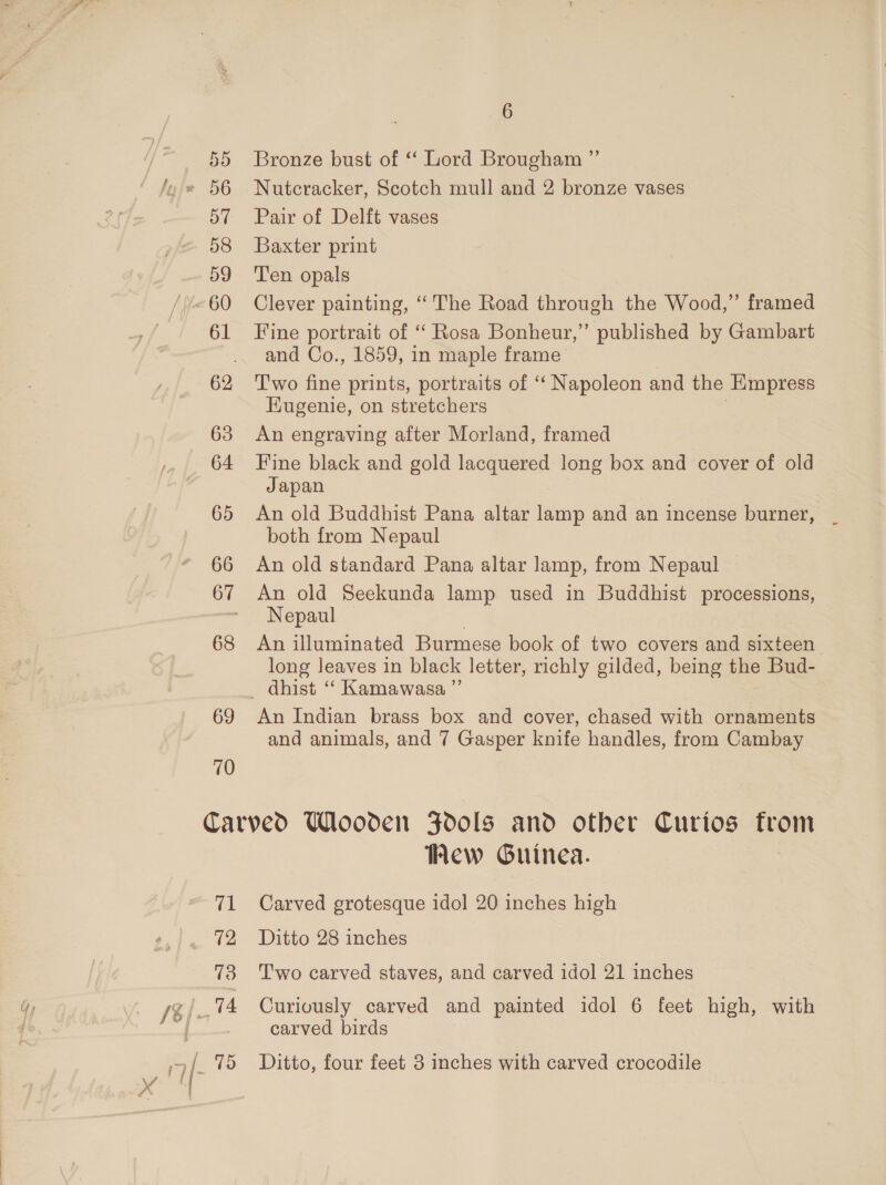 68 69 10 6 Bronze bust of “ Lord Brougham ”’ Nutcracker, Scotch mull and 2 bronze vases Pair of Delft vases Baxter print Ten opals Clever painting, ‘The Road through the Wood,” framed Fine portrait of “ Rosa Bonheur,” published by Gambart and Co., 1859, in maple frame T'wo fine prints, portraits of “‘ Napoleon and the Empress Eugenie, on stretchers , An engraving after Morland, framed Fine black and gold lacquered long box and cover of old Japan An old Buddhist Pana altar lamp and an incense burner, both from Nepaul An old standard Pana altar lamp, from Nepaul An old Seekunda lamp used in Buddhist processions, Nepaul An illuminated Burmese book of two covers and sixteen long leaves in black letter, richly gilded, being the Bud- An Indian brass box and cover, chased with ornaments and animals, and 7 Gasper knife handles, from Cambay Hew Guinea. Carved grotesque idol 20 inches high Ditto 28 inches Two carved staves, and carved idol 21 inches Curiously carved and painted idol 6 feet high, with carved birds Ditto, four feet 3 inches with carved crocodile