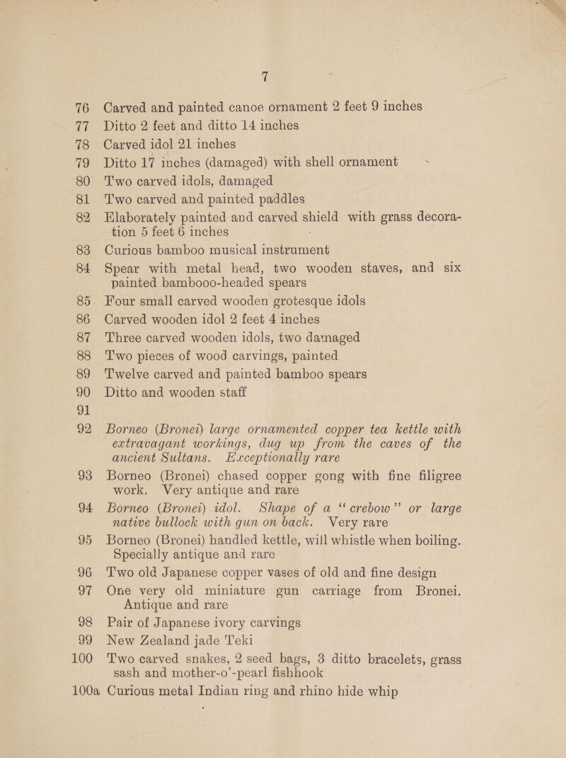 16 U7 718 9 80 81 82 83 84 85 86 87 88 89 90 ol 92 93 94 95 96 97 98 99 100 7 Carved and painted canoe ornament 2 feet 9 inches Ditto 2 feet and ditto 14 inches Carved idol 21 inches Ditto 17 inches (damaged) with shell ornament . Two carved idols, damaged Two carved and painted paddles Elaborately painted and carved shield with grass decora- tion 5 feet 6 inches Curious bamboo musical instrument Spear with metal head, two wooden staves, and six painted bambooo-headed spears Four small carved wooden grotesque idols Carved wooden idol 2 feet 4 inches Three carved wooden idols, two damaged Two pieces of wood carvings, painted Twelve carved and painted bamboo spears Ditto and wooden staff Borneo (Bronet) large ornamented copper tea kettle with extravagant workings, dug up from the caves of the ancient Sultans. Hxceptionally rare Borneo (Bronei) chased copper gong with fine filigree work. Very antique and rare Borneo (Bronet) idol. Shape of a ‘crebow”’ or large native bullock with gun on back. Very rare Borneo (Bronei) handled kettle, will whistle when boiling. Specially antique and rare T'wo old Japanese copper vases of old and fine design One very old miniature gun carriage from Bronei. Antique and rare Pair of Japanese ivory carvings New Zealand jade Teki Two carved snakes, 2 seed bags, 3 ditto bracelets, grass sash and mother-o’-pearl fishhook