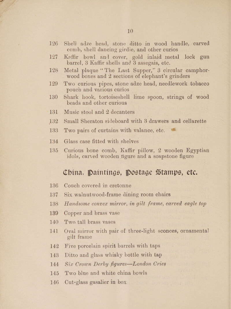 136 137 138 139 140 141 142 143 144 145 146 10 Shell adze head, stone ditto in wood handle, carved comb, shell dancing girdie, and other curios Kaffir bowl and cover, gold inlaid metal lock gun barrel, 8 Kaffir shells and 3 assegais, etc. Metal plaque “‘The Last Supper,” 3 circular camphor- wood boxes and 2 sections of elephant’s grinders Two curious pipes, stone adze head, needlework tobacco pouch and various curios Shark hook, tortoiseshell lime spoon, strings of wood beads and other curious Music stoul and 2 decanters Small Sheraton sideboard with 3 drawers and cellarette Two pairs of curtains with valance, etc. ™ Glass case fitted with shelves Curious bone comb, Kaffir pillow, 2 wooden Egyptian idols, carved wooden tigure and a soapstone figure China, Paintings, Postage Stamps, ete. Couch covered in cretonne Six walnutwood-frame dining room chairs | Handsome convex mirror, in gilt frame, carved eagle top Copper and brass vase Two tall brass vases Oval mirror with pair of three-light sconces, ornamental oilt frame Five porcelain spirit barrels with taps Ditto and glass whisky bottle with tap Six Crown Derby figures—London Cries Two blue and white china bowls Cut-glass gasalier in box