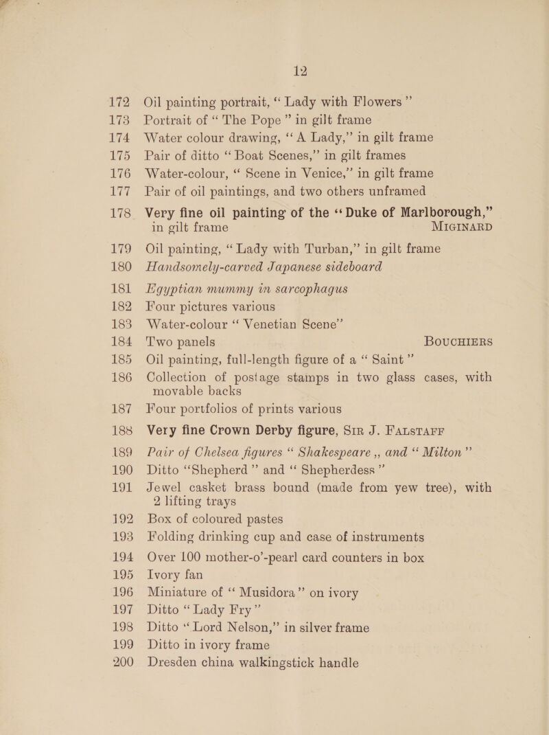 172 173 174 175 176 lar 178 ig 180 181 182 183 184 185 186 187 188 L189 190 191 12 193 194 195 196 IS 19s 199 200 12 Oil painting portrait, “ Lady with Flowers ”’ Portrait of “The Pope ” in gilt frame Water colour drawing, ‘‘ A Lady,” in gilt frame Pair of ditto ‘‘ Boat Scenes,” in gilt frames Water-colour, ‘‘ Scene in Venice,” in gilt frame Pair of oil paintings, and two others unframed Very fine oil painting of the ‘‘ Duke of Marlborough,” in gilt frame MIGINARD Oil painting, “ Lady with Turban,” in gilt frame Handsomely-carved Japanese sideboard Hgyptian mummy iw sarcophagus Four pictures various Water-colour “‘ Venetian Scene” T'wo panels BOUCHIERS Oil painting, full-length figure of a “ Saint ” Collection of postage stamps in two glass cases, with movable backs Four portfolios of prints various Very fine Crown Derby figure, Sir J. FAusTarr Pair of Chelsea figures “ Shakespeare ,, and “ Milton” Ditto “Shepherd” and ‘‘ Shepherdess ” Jewel casket brass bound (made from yew tree), with 2 lifting trays Box of coloured pastes Folding drinking cup and case of instruments Over 100 mother-o’-pearl card counters in box Ivory fan Miniature of ‘‘ Musidora’”’ on ivory Ditto “ Lady Fry ” Ditto ‘Lord Nelson,” in silver frame Ditto in ivory frame Dresden china walkingstick handle