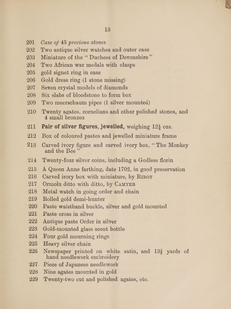 201 202 203 204 205 206 207 208 209 210 211 212 213 214 215 216 217 218 219 » 220 221 222 223 224 225 226 227 2238 229 Case of 45 precious stones Two antique silver watches and outer case Miniature of the ‘‘ Duchess of Devonshire ”’ Two African war medals with clasps gold signet ring in case Gold dress ring (1 stone missing) Seven crystal models of diamonds Six slabs of bloodstone to form box Two meerschaum pipes (1 silver mountea) Twenty agates, cornelians and other polished stones, and 4 small bronzes Pair of silver figures, jewelled, weighing 124 ozs. Box of coloured pastes and jewelled miniature frame Carved ivory figure and carved ivory box, ‘ The Monkey and the Bee ”’ Twenty-four silver coins, including a Godless florin A Queen Anne farthing, date 1702, in good preservation Carved irory box with miniature, by RrBot Ormolu ditto with ditto, by CAMYER Metal watch in going order and chain Rolled gold demi-hunter Paste waistband buckle, silver and gold mounted Paste cross in silver Antique paste Order in silver Gold-mounted glass scent bottle Four gold mourning rings Heavy silver chain Newspaper printed on white satin, and 134 yards of hand needlework embroidery Piece of Japanese needlework Nine agates mourted in gold Twenty-two cut and polished agates, etc. 