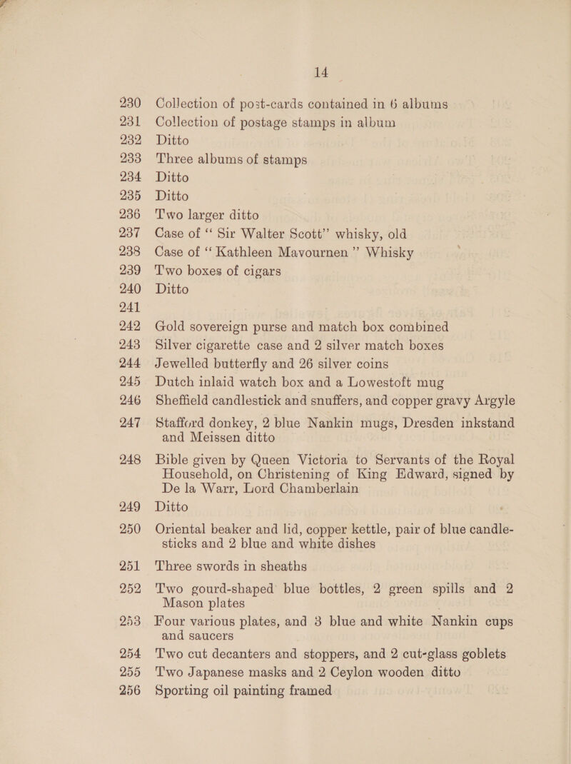 231 232 233 234 235 236 237 238 239 240 241 242 243 244 245 246 247 248 249 250 251 252 253 254 255 256 id Collection of postage stamps in album Ditto Three albums of stamps Ditto Ditto T'wo larger ditto Case of ‘‘ Sir Walter Scott”? whisky, old Case of ‘‘ Kathleen Mavournen ”’ Whisky 'T'wo boxes of cigars Ditto Gold sovereign purse and match box combined Silver cigarette case and 2 silver match boxes Jewelled butterfly and 26 silver coins Dutch inlaid watch box and a Lowestoft mug Sheffield candlestick and snuffers, and copper gravy Argyle Stafford donkey, 2 blue Nankin mugs, Dresden inkstand and Meissen ditto Bible given by Queen Victoria to Servants of the Royal Household, on Christening of King Edward, signed by De la Warr, Lord Chamberlain Ditto Oriental beaker and lid, copper kettle, pair of blue candle- sticks and 2 blue and white dishes Three swords in sheaths Two gourd-shaped blue bottles, 2 green spills and 2 Mason plates Four various plates, and 3 blue and white Nankin cups and saucers T'wo cut decanters and stoppers, and 2 cut-glass goblets Two Japanese masks and 2 Ceylon wooden ditto Sporting oil painting framed