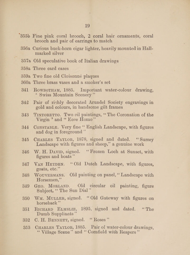 356a 357a 358a 359a 360a B41 342 343 344 345 346 347 348 349 350 351 352 303 brooch and pair of earrings to match Curious buck-horn cigar lighter, heavily mounted in an: marked silver Old speculative book of Italian drawings Three card cases T'wo fine old Cloisonné plaques Three brags vases and a smoker’s set RowbBotHam, 1885. Important water-colour drawing, ‘“ Swiss Mountain Scenery ” Pair of richly decorated Arundel Society engravings in gold and colours, in handsome gilt frames TINTORETTO. T'wo oil paintings, ‘*‘ The Coronation of the Virgin ’ and “f Ecce Homo” CONSTABLE. Very fine ‘‘ English Landscape, with figures and dog in foreground ” CHaRLEs Taytor, 1878, signed and dated. “ Surrey Landscape with figures and sheep,’ a genuine work W.H. Davin, signed. ‘‘ Frozen Loch at Sunset, with figures and boats ”’ Van Heypen. ‘Old Dutch Landscape, with figures, goats, etc.” WovuveRmans. Old painting on panel, ‘ Landscape with Horsemen,” Gro. Mornanp. Old circular oil painting, figure Subject, ‘‘ The Sun Dial” Wa. Mvuuusr, signed. ‘Old Gateway with figures on horseback ”’ RICHARD ELMSLIE, 1895, signed and dated. “The Dumb Supphants ”’ C. H. BENNETT, signed. ‘‘ Roses” CHARLES TAYLOR, 1885. Pair of water-colour drawings, ‘“‘ Village Scene” and ‘‘ Cornfield with Reapers ”’