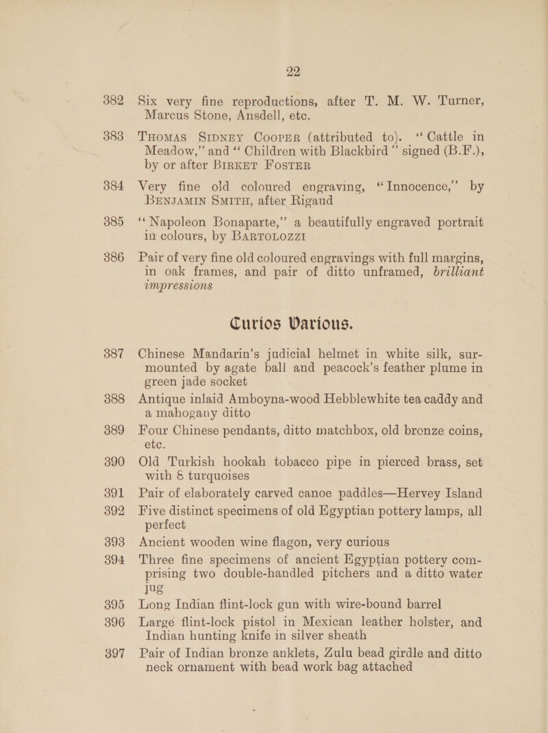 382 383 384 389 386 387 388 389 390 ool 392 393 394 3 }9)5) 396 397 22 Six very fine reproductions, after T. M. W. Turner, Marcus Stone, Ansdell, etc. THomMAS SripNEy Coopsr (attributed to). “Cattle in Meadow,” and ‘‘ Children with Blackbird” signed (B.F.), by or after BIRKET FOSTER Very fine old coloured engraving, ‘Innocence,’ by BENJAMIN SMITH, after Rigaud ‘‘ Napoleon Bonaparte,” a beautifully engraved portrait in colours, by BARTOLOZZI Pair of very fine old coloured engravings with full margins, in oak frames, and pair of ditto unframed, brilliant inrpressions Curios Various. Chinese Mandarin’s judicial helmet in white silk, sur- mounted by agate ball and peacock’s feather plume i in green jade socket Antique inlaid Amboyna-wood Hebblewhite tea caddy and a mahogany ditto Four Chinese pendants, ditto matchbox, old bronze coins, etc. Old Turkish hookah tobacco pipe in pierced brass, set with &amp; turquoises Pair of elaborately carved canoe paddles—Hervey Island Five distinct specimens of old Egyptian pottery ey all perfect Ancient wooden wine flagon, very curious Three fine specimens of ancient Egyptian pottery com- prising two double-handled pitchers and a ditto water Jug Long Indian flint-lock gun with wire-bound barrel Large flint-lock pistol in Mexican leather holster, and Indian hunting knife in silver sheath Pair of Indian bronze anklets, Zulu bead girdle and ditto neck ornament with bead work bag attached