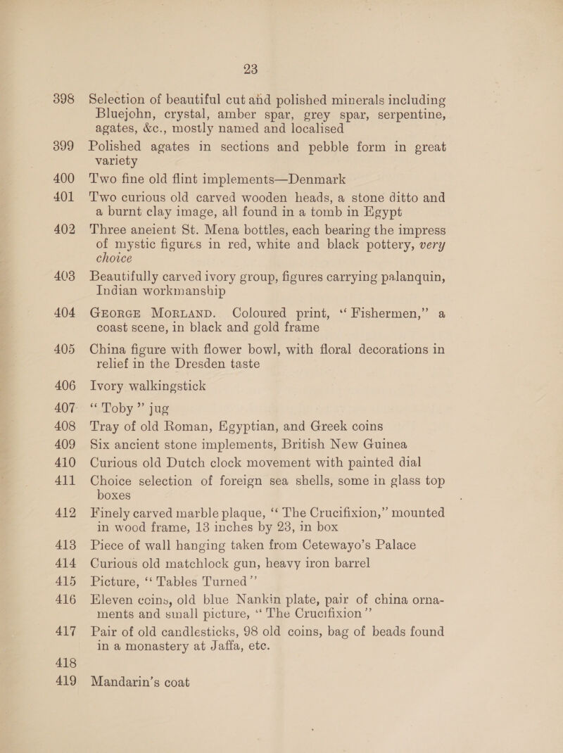 398 399 23 Selection of beautiful cut ahd polished minerals including Bluejchn, crystal, amber spar, grey spar, serpentine, agates, &amp;c., mostly named and localised Polished agates in sections and pebble form in great variety Two fine old flint implements—Denmark Two curious old carved wooden heads, a stone ditto and a burnt clay image, all found in a tomb in Egypt Three aneient St. Mena bottles, each bearing the impress of mystic figures in red, white and black pottery, very choice Beautifully carved ivory group, figures carrying palanquin, Indian workmanship GEORGE Morand. Coloured print, ‘‘ Fishermen,” a coast scene, in black and gold frame China figure with flower bowl, with floral decorations in relief in the Dresden taste Ivory walkingstick ‘“Poby ” jue Tray of old Roman, Egyptian, and Greek coins Six ancient stone implements, British New Guinea Curious old Dutch clock movement with painted dial Choice selection of foreign sea shells, some in glass top boxes Finely carved marble plaque, ‘‘ The Crucifixion,” mounted in wood frame, 13 inches by 28, in box Piece of wall hanging taken from Cetewayo’s Palace Curious old matchlock gun, heavy iron barrel Picture, ‘‘ Tables Turned ’’ Eleven coins, old blue Nankin plate, pair of china orna- ments and small picture, ‘‘ The Crucifixion” Pair of old candlesticks, 98 old coins, bag of beads found in a monastery at Jaffa, etc. Mandarin’s coat