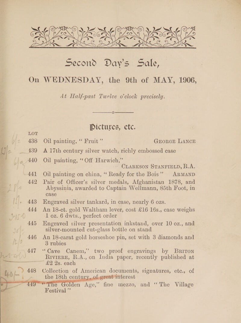 (Os Je’ ‘nv MMAG) : we BE VOM ONE Second Day's Sale, On WEDNESDAY, the 9th of MAY, 1906,  dt Half-past Twelve o’clock precisely.   O Pictures, etc. LOT | 438 Oil painting, “‘ Fruit ” GEorGE LANCE { Ue _ 439 A 17th century silver watch, richly embossed case «2 /440 Oil painting, ‘ Off Harwich,” _— CLARKSON STANFIELD, R.A. 441 Oil painting on china, “‘ Ready for the Bois” ARMAND 442 Pair of Officer’s silver medals, Afghanistan 1878, and Abyssinia, awarded to Captain Wellmann, 85th Foot, in , case . 443 Engraved silver tankard, in case, nearly 6 ozs. 444 An 18-ct. gold Waltham lever, cost £16 16s., case weighs ets 1 oz. 6 dwts., perfect order 445 Engraved silver presentation inkstand, over 10 oz., and silver-mounted cut-glass bottle on stand 446 An 18-carat gold horseshoe pin, set with 3 diamonds and 3 rubies 447 ‘*Cave Canem,’ two proof engravings by BRriTon Ag RiviERE, R.A., on India paper, recently published at oe ——— £2 2s. each te “Y 448 Collection of Hane Nae te signatures, etc., of Mie olden Paves As bite mezzo, and ‘‘The Village 