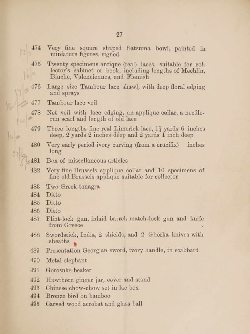 474 475 _ 476 478 27 Very fine square shaped Satsuma bowl, painted in miniature figures, signed Twenty specimens antique (real) laces, suitable for col- lector’s cabinet or book, including lengths of Mechlin, Binche, Valenciennes, and Flemish Large size Tambour lace shawl, with deep floral edging and sprays Tambour lace veil Net veil with lace edging, an applique collar, a needle- run scarf and length of old lace Three lengths fine real Limerick lace, 14 yards 6 inches deep, 2 yards 2 inches déep and 2 yards 1 inch deep Very early period ivory carving (from a crucifix) inches long Box of miscellaneous articles Very fine Brussels applique collar and 10 specimens of fine old Brussels applique suitable for collector Two Greek tanagra Ditto Ditto Ditto Flint-lock gun, inlaid barrel, match-lock gun and knife from Greece Swordstick, India, 2 shields, and 2 Ghorka knives with sheaths ® Metal elephant Gorosuke beaker Hawthorn ginger jar, cover and stand Chinese chow-chow set in lac box Bronze bird on bamboo Carved wood acrobat and glass ball