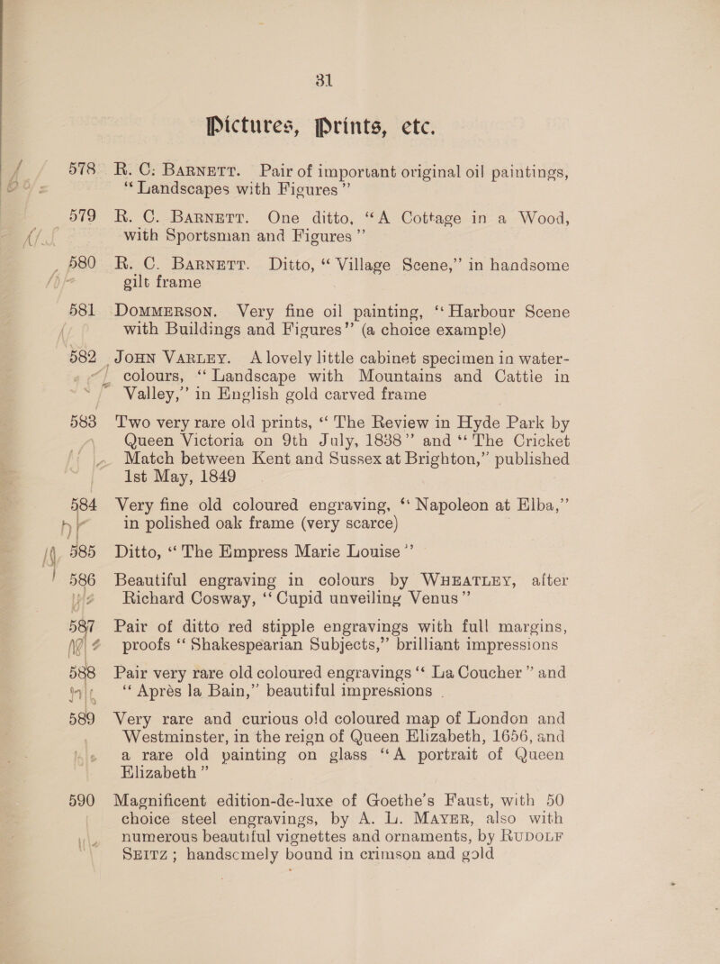 579 582 31 Pictures, Prints, etc. R. C: Barnett. Pair of important original oil paintings, ‘“‘ Landscapes with Ficures ” R. C. BaRnetr. One ditto, “A Cottage in a Wood, with Sportsman and Figures ”’ R. C. Barnerr. Ditto, “ Village Scene,” in handsome gilt frame . DoMMERSON. Very fine oil painting, ‘‘ Harbour Scene with Buildings and Figures” (a choice example) 583 } i di i 586 587 Ng} 4 588 iif 589 590 Two very rare old prints, ‘“‘ The Review in Hyde Park by Queen Victoria on 9th July, 18388’’ and ‘* The Cricket Match between Kent and Sussex at Brighton,” published Ist May, 1849 Very fine old coloured engraving, ‘‘ Napoleon at Elba,” in polished oak frame (very scarce) Beautiful engraving in colours by WHEATLEY, after Richard Cosway, ‘‘ Cupid unveiling Venus” Pair of ditto red stipple engravings with full margins, proofs ‘‘ Shakespearian Subjects,” brilliant impressions Pair very rare old coloured engravings ‘‘ La Coucher ” and ‘“‘ Aprés la Bain,” beautiful impressions | Very rare and curious o!d coloured map of London and Westminster, in the reign of Queen Elizabeth, 1656, and a rare old painting on glass “A portrait of Queen Elizabeth ” Magnificent edition-de-luxe of Goethe’s Faust, with 50 choice steel engravings, by A. L. Mayer, also with numerous beautiful vignettes and ornaments, by RuDOLF SEITZ; handscmely bound in crimson and gold