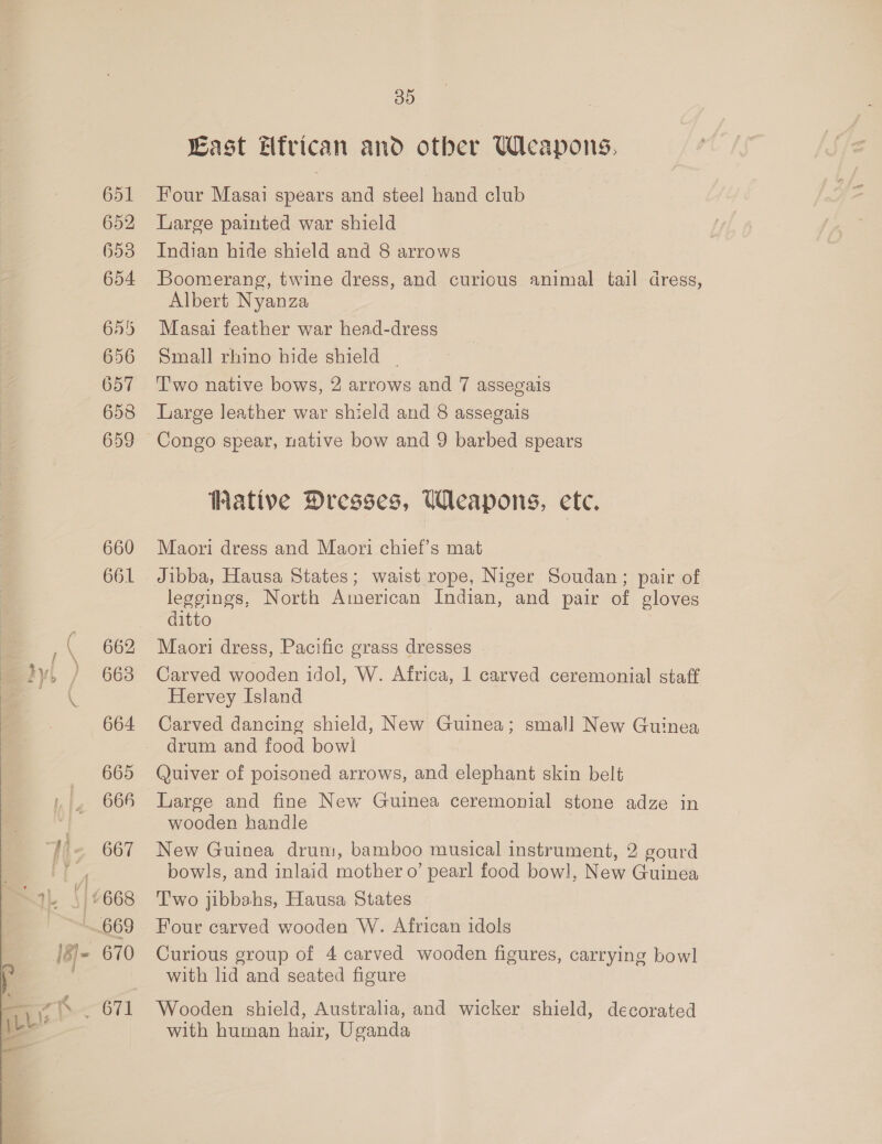  651 652 653 654 655 656 657 658 659 660 661 662 663 664 665 664 667 4668 669 35 Last Efrican and other Weapons, Four Masai spears and steel hand club Large painted war shield Indian hide shield and 8 arrows Boomerang, twine dress, and curious animal tail dress, Albert Nyanza Masai feather war head-dress Small rhino hide shield | Two native bows, 2 arrows and 7 assegais Large leather war shield and 8 assegais Congo spear, native bow and 9 barbed spears Wative Dresses, Weapons, ete. Maori dress and Maori chief’s mat Jibba, Hausa States; waist rope, Niger Soudan; pair of leggings, North American Indian, and pair of gloves ditto Maori dress, Pacific grass dresses Carved wooden idol, W. Africa, 1 carved ceremonial staff Hervey Island Carved dancing shield, New Guinea; small New Guinea drum and food bow! Quiver of poisoned arrows, and elephant skin belt Large and fine New Guinea ceremonial stone adze in wooden handle New Guinea drum, bamboo musical instrument, 2 gourd bowls, and inlaid mother o’ pearl food bow], New Guinea T'wo jibbahs, Hausa States Four carved wooden W. African idols Curious group of 4 carved wooden figures, carrying bowl with lid and seated figure Wooden shield, Australia, and wicker shield, decorated with human hair, Uganda