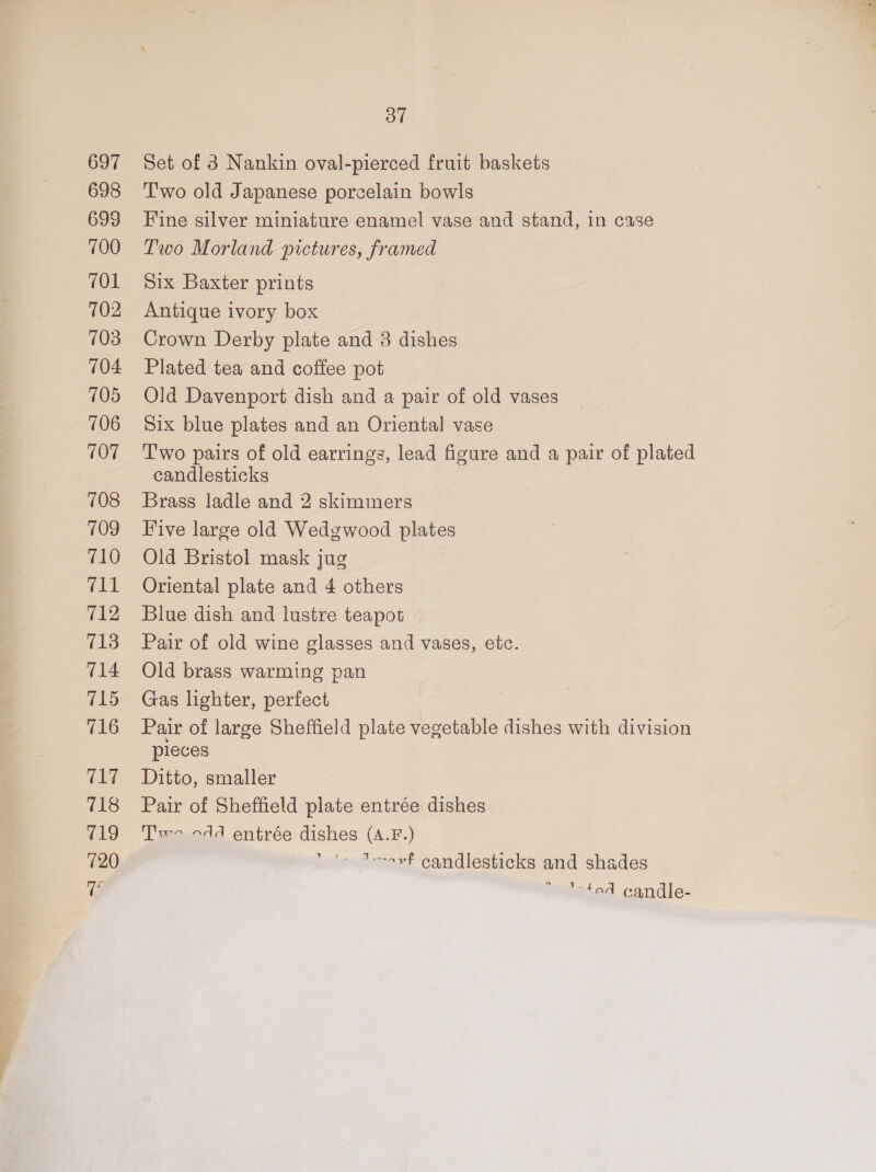 697 698 699 700 701 702 703 704 105 706 107 708 7109 710 #11 712 713 714 715 716 717 718 719 720 Tq Oo” Set of 3 Nankin oval-pierced fruit baskets T'wo old Japanese porcelain bowls Fine silver miniature enamel vase and stand, in case Two Morland pictures, framed Six Baxter prints Antique ivory box Crown Derby plate and 8 dishes Plated tea and coffee pot Old Davenport dish and a pair of old vases Six blue plates and an Oriental vase Two pairs of old earrings, lead figure and a pair of plated candlesticks Brass ladle and 2 skimmers Five large old Wedgwood plates Old Bristol mask jug Oriental plate and 4 others Blue dish and lustre teapot Pair of old wine glasses and vases, etc. Old brass warming pan Gas lighter, perfect Pair of large Sheffield plate vegetable dishes with division pleces Ditto, smaller Pair of Sheffield plate entrée dishes Tw 44 entrée dishes (A.F.) ‘»'&gt; dorovf candlesticks and shades ‘tod candle-