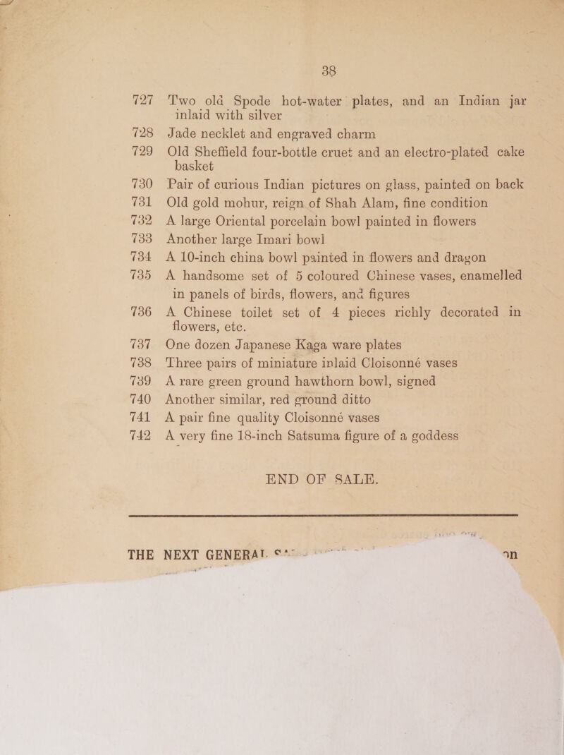 (27 728 (29 730 731 132 133 134 135 736 137 738 739 740 741 742 38 T'wo ola Spode hot-water plates, and an Indian jar inlaid with silver Jade necklet and engraved charm Old Sheffield four-bottle cruet and an electro-plated cake basket | Pair of curious Indian pictures on glass, painted on back Old gold mohur, reign of Shah Alam, fine condition A large Oriental porcelain bow! painted in flowers Another large Imari bowl A 10-inch china bow! painted in flowers and drayon A handsome set of 5 coloured Chinese vases, enamelled in panels of birds, flowers, ana figures A Chinese toilet set of 4 pieces richly decorated in flowers, etc. One dozen Japanese Kaga ware plates Three pairs of miniature inlaid Cloisonné vases A rare green ground hawthorn bowl, signed Another similar, red ground ditto A pair fine quality Cloisonné vases A very fine 18-inch Satsuma figure of a goddess END OF SALE. 