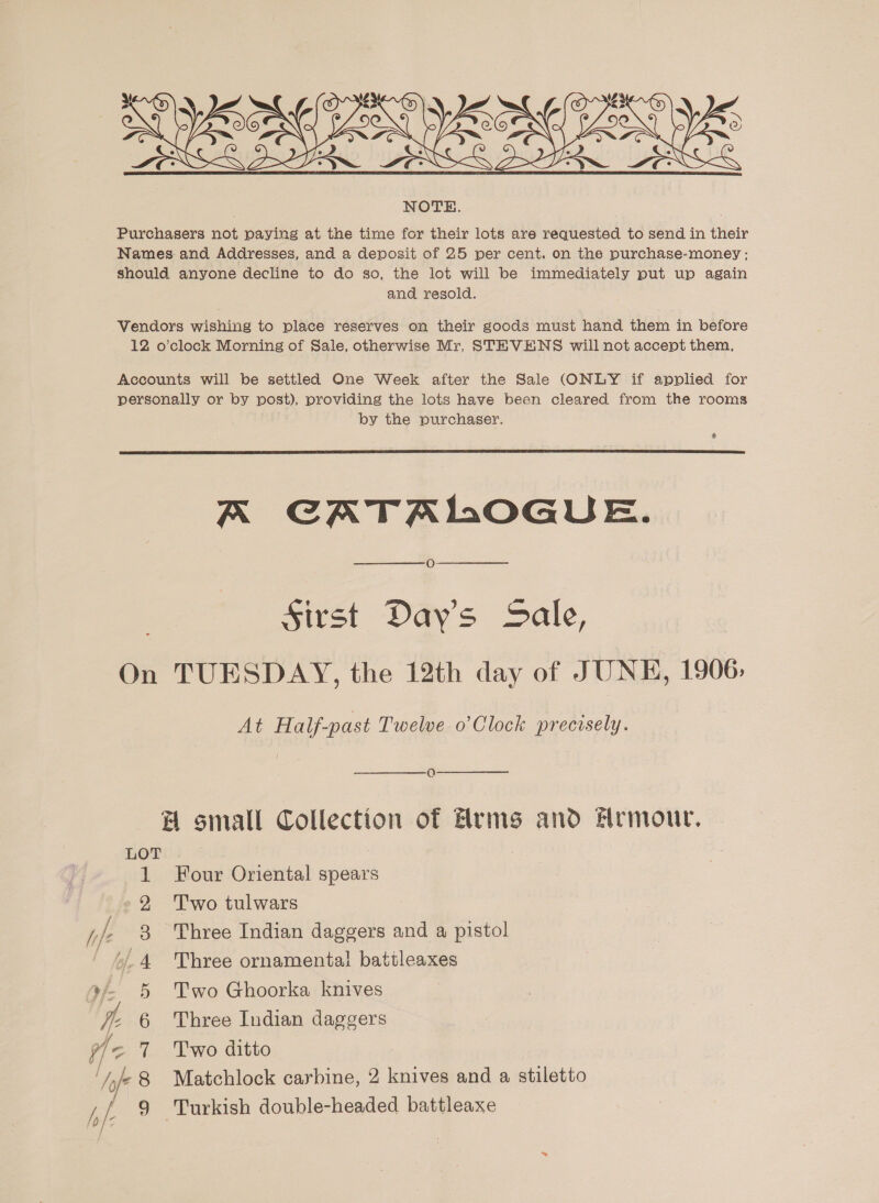  Vendors wishing to place reserves on their goods must hand them in before 12 o’clock Morning of Sale, otherwise Mr. STEVENS will not accept them, Accounts will be settled One Week after the Sale (ONLY if applied for personally or by post), providing the lots have been cleared from the rooms by the purchaser. &amp;  A CATALOGUE. Sirst Days Sale, On TUESDAY, the 12th day of JUNE, 1906. At Half-past Twelve o’ Clock precisely. OQ A small Collection of Arms and Hrmour, LOT . 1 Four Oriental spears 2 Two tulwars jje 3 Three Indian daggers and a pistol “4 Three ornamental battleaxes 9/- 5 Two Ghoorka knives I Three Indian daggers T'wo ditto Turkish double-headed battleaxe