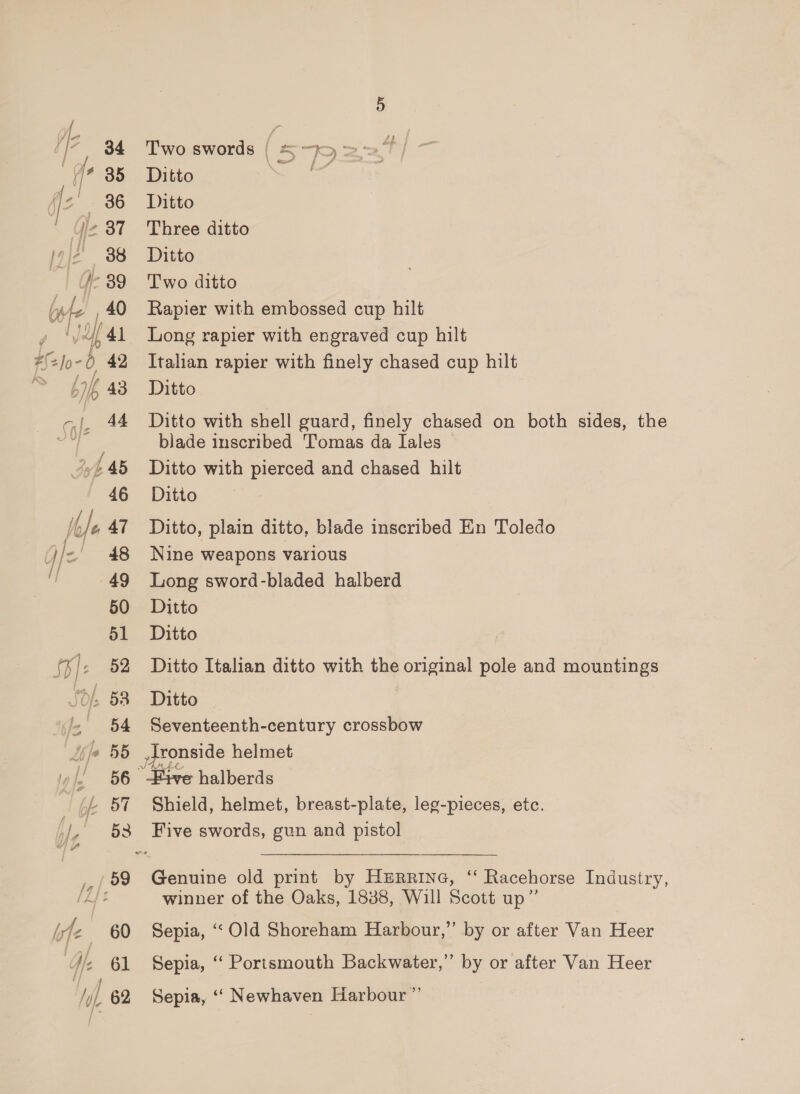 fle 34 Two swords ( 57 (/* 88 Ditto ae, fz 36 Ditto | j2 37 Three ditto J2 38 Ditto : /-89 Two ditto bite ,40 Rapier with embossed cup hilt | 41 Long rapier with engraved cup hilt Jo-0 42 Italian rapier with finely chased cup hilt 43 Ditto -,|, 44 Ditto with shell guard, finely chased on both sides, the es &amp; blade inscribed Tomas da Iales 4445 Ditto with pierced and chased hilt 46 Ditto fe 47 Ditto, plain ditto, blade inscribed En Toledo J/- 48 Nine weapons various fl 49 Long sword-bladed halberd y =n, « A} « 50 Ditto 51 Ditto inf - 52 Ditto Italian ditto with the original pole and mountings Jd; 58 Ditto ~ 54 Seventeenth-century crossbow je 55 ronside helmet , BO Five halberds /- 57 Shield, helmet, breast-plate, leg-pieces, etc. t/ _ §3 Five swords, gun and pistol a ac 59 Genuine old print by Herrine, “ Racehorse Industry, LA}? winner of the Oaks, 1838, Will Scott up” yf 60 Sepia, “Old Shoreham Harbour,” by or after Van Heer We 61 Sepia, “ Portsmouth Backwater,” by or after Van Heer Hf 62 Sepia, ‘“‘ Newhaven Harbour ”