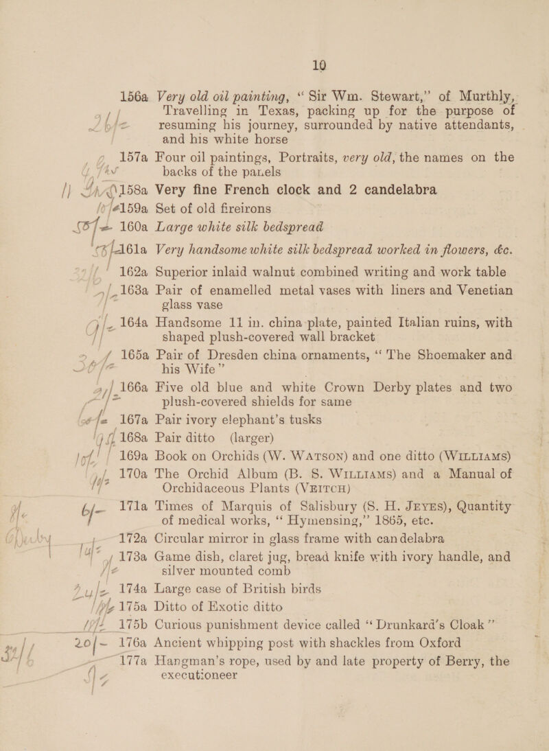 156a Very old oil painting, “ Sir Wm. Stewart,” of Murthly,. Pr. Travelling in Texas, packing up for the purpose of L b42 resuming his journey, surrounded by native attendants, — and his white horse _ ¢ 157a Four oil paintings, Portraits, very old, the names on the 7 7av backs of the panels I) Gh A))258a Very fine French clock and 2 candelabra y/41 59a Set of old fireirons j= 160a Large white silk bedspread (G/Albla Very handsome white silk bedspread worked in flowers, éc. ! 162 Superior inlaid walnut combined writing and work table _,168a Pair of enamelled metal vases with liners and Venetian glass vase / ate _ 164a Handsome 11 in. china-plate, painted Italian ruins, with eae shaped plush-covered wall bracket &gt;, f 165a Pair of Dresden china ornaments, ‘‘' The Shoemaker and YY [A his Wife” 47). 166a Five old blue and white Crown Derby plates and two e M2 ae plush-covered shields for same on 167a Pair ivory elephant’s tusks cat ,168a Pair ditto (larger) of 169a Book on Orchids (W. WATSON) and one ditto (WILLIAMS) Is 170a The Orchid Album (B. 8. WiuuLiI4ms) and a Manual of 7 ‘ Orchidaceous Plants (VEITCH) { 6/— ila Times of Marquis of Salisbury (S. H. JEyYEs), Quantity of medical works, ‘‘ Hymensing,” 1865, etc. | wolsy » 172a Circular mirror in glass frame with candelabra a, 173a Game dish, claret jug, bread knife with ivory handle, and He silver mounted comb fos Z 174a Large case of British birds L175a Ditto of Exotic ditto Ser oft gor Curious punishment device called ‘“‘ Drunkard’s Cloak ” | 20/~ 176a Ancient whipping post with shackles from Oxford | { oe 177a Hangman’s rope, used by and late property of Berry, the Mp4 executioneer id i A Lu4/e