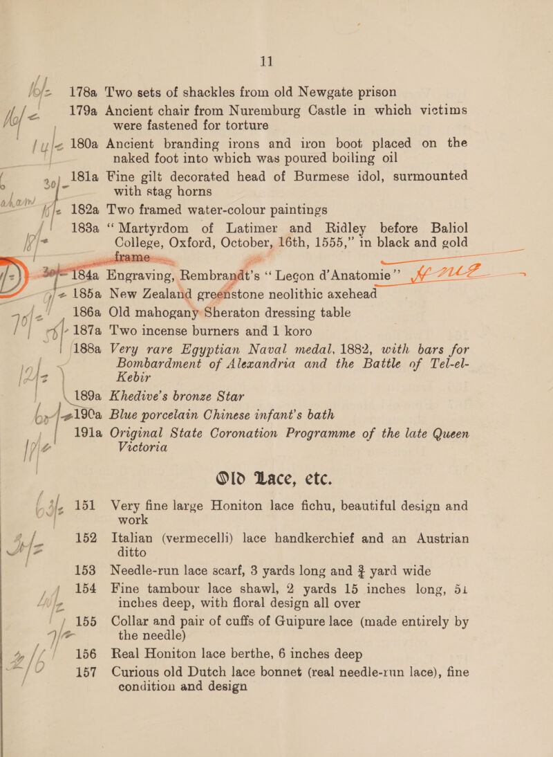 lof 178a Two sets of shackles from old Newgate prison | TS 179a Ancient chair from Nuremburg Castle in which victims were fastened for torture - lyfe 180a Ancient branding irons and iron boot placed on the naked foot into which was poured boiling oil Y 2 18la Fine gilt decorated head of Burmese idol, surmounted a E ‘ with stag horns ~ {vJe 182a Two framed water-colour paintings | 188a “Martyrdom of Latimer and Ridley before Baliol ipi- Colicee, Oxford, aes 16th, 1555,” in black and gold   ph 184a ee, ‘Rembragflt's ‘“‘ Legon d’Anatomie” 7202 - es Je z 185a New Zealand greenstone neolithic axehead 5 PB / 186a Old mahogany: Sheraton dressing table / | %|-187a Two incense burners and 1 koro | 188a Very rare Egyptian Naval medal, 1882, with bars for Bombardment of Alexandria and the Battle of Tel-el- [2 {2 s Kebir _ \ 189a Khedive's bronze Star Ag190a Blue porcelain Chinese infant's bath 191a Original State Coronation Programme of the late Queen Ve V0 Victoria “a c~ — ——_\, ike: Old Dace, etc. 41, 151 Very fine large Honiton lace fichu, beautiful design and | work f lz 152 Italian (vermecelli) lace handkerchief and an Austrian Sw Ad j o ditto 153 Needle-run lace scarf, 3 yards long and } yard wide 154 Fine tambour lace shawl, 2 yards 15 inches long, 51 Vs, le inches deep, with floral design all over / 155 Collar and pair of cuffs of Guipure lace (made entirely by Wr the needle) » IL / 156 Real Honiton lace berthe, 6 inches deep / 157 Curious old Dutch lace bonnet (real needle-run lace), fine condition and design