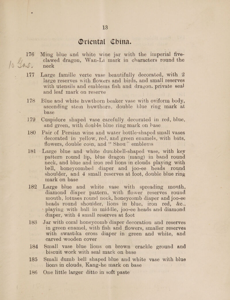 176 / 6 Udy 2A 178 180 181 182 183 13 Oriental China. Ming blue and white wine jar with the imperial five- clawed dragon, Wan-li mark in characters round the neck Large famille verte vase beautifully decorated, with 2 large reserves with flowers and birds, and small reserves with utensils and emblems fish and drayon. private seal and leaf mark on reserve Blue and white hawthorn beaker vase with oviform body, ascending stein hawthorn, double blue ring mark at base | , Cuspidore shaped vase carefully decorated in red, blue, and green, with double blue ring mark on hase Pair of Persian wine and water bottle-shaped small vases decorated in yellow, red, and green enamels, with bats, flowers, double coin, and ‘‘ Shou’ emblems Large blue and white dunibbell-shaped vase, with kev pattern round lip, blue dragon (mang) in band round neck, and blue and iron red lions in clouds playing with ball, honeycombed diaper and joo-ee heads round shoulder, and 4 small reserves at foot, double blue ring mark on base Large blue and white vase with spreading month, diamond diaper pattern, with flower reserves round mouth, lotuses round neck, honeycomb diaper and joo-ee heads round shoulder, lions in blue, iron red, &amp;e., ‘playing with ball in middle, joo-ee heads and diamond diaper, with 4 small reserves at foot Jar with coral honeycomb diaper decoration and reserves in green enamel, with fish and flowers, smaller reserves with swastika cross diaper in green and white, and carved wooden cover Small vase blue lions on brown crackle ground and biscuit work with seal mark on base Small dumb bell shaped blue and white vase with blue lions in clouds, Kang-he mark on base One little larger ditto in soft paste