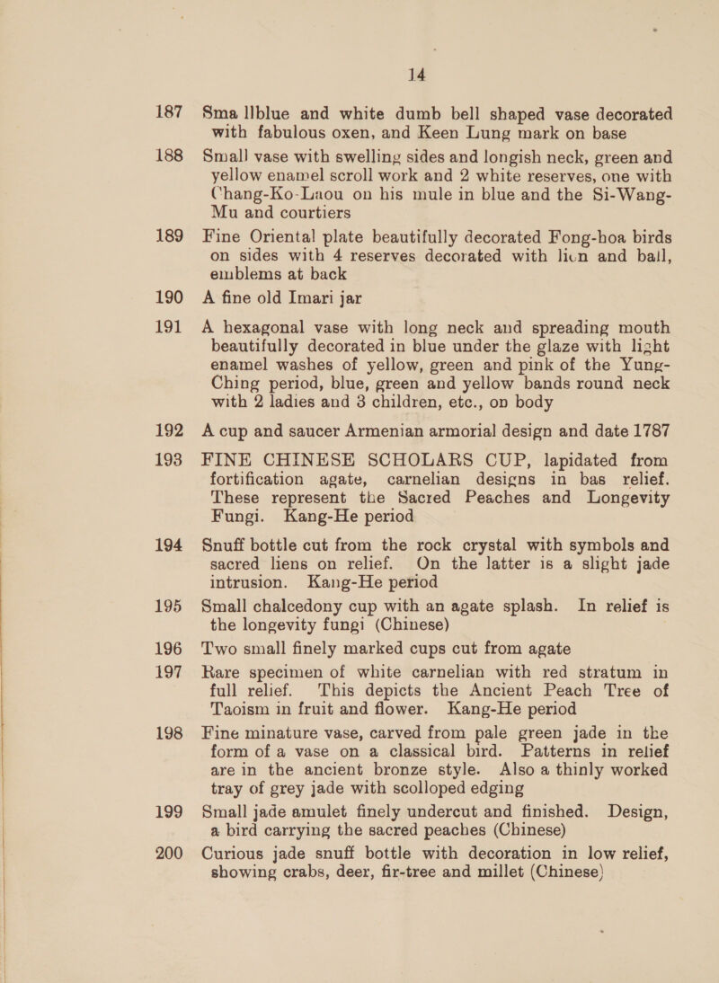 187 188 189 190 191 192 193 194 195 196 197 198 199 200 14 Sma llblue and white dumb bell shaped vase decorated with fabulous oxen, and Keen Lung mark on base Small vase with swelling sides and longish neck, green and yellow enamel scroll work and 2 white reserves, one with (hang-Ko-Laou on his mule in blue and the Si-Wang- Mu and courtiers Fine Oriental plate beautifully decorated Fong-hoa birds on sides with 4 reserves decorated with licn and bail, emblems at back A fine old Imari jar A hexagonal vase with long neck and spreading mouth beautifully decorated in blue under the glaze with light enamel washes of yellow, green and pink of the Yung- Ching period, blue, green and yellow bands round neck with 2 ladies and 3 children, etc., on body A cup and saucer Armenian armorial design and date 1787 FINE CHINESE SCHOLARS CUP, lapidated from fortification agate, carnelian designs in bas relief. These represent the Sacred Peaches and Longevity Fungi. Kang-He period Snuff bottle cut from the rock crystal with symbols and sacred liens on relief. On the latter is a slight jade intrusion. Kang-He period Small chalcedony cup with an agate splash. In relief is the longevity fungi (Chinese) Two small finely marked cups cut from agate Rare specimen of white carnelian with red stratum in full relief. This depicts the Ancient Peach Tree of Taoism in fruit and flower. Kang-He period Fine minature vase, carved from pale green jade in the form of a vase on a classical bird. Patterns in relief are in the ancient bronze style. Also a thinly worked tray of grey jade with scolloped edging Small jade amulet finely undercut and finished. Design, a bird carrying the sacred peaches (Chinese) Curious jade snuff bottle with decoration in low relief, showing crabs, deer, fir-tree and millet (Chinese)