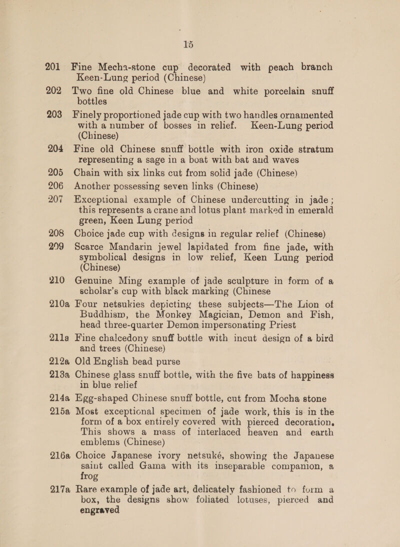 201 Fine Mecha-stone cup decorated with peach branch Keen-Lung period (Chinese) 202 Two fine old Chinese blue and white porcelain snuff bottles 203 Finely proportioned jade cup with two handles ornamented with a number of bosses in relief. Keen-Lung period (Chinese) 204 Fine old Chinese snuff bottle with iron oxide stratum representing a sage in a boat with bat aud waves 205 Chain with six links cut from solid jade (Chinese) 206 Another possessing seven links (Chinese) 207 Exceptional example of Chinese undercutting in jade; this represents a crane and lotus plant marked in emerald green, Keen Lung period 208 Choice jade cup with designs in regular relief (Chinese) 299 Scarce Mandarin jewel lapidated from fine jade, with symbolical designs in low relief, Keen Lung period (Chinese) 210 Genuine Ming example of jade sculpture in form of a scholar’s cup with black marking (Chinese 210a Four netsukies depicting these subjects—The Lion of Buddhism, the Monkey Magician, Demon and Fish, head three-quarter Demon impersonating Priest 21la Fine chalcedony snuff bottle with incut design of a bird and trees (Chinese) 212a Old English bead purse 213a Chinese glass snuff bottle, with the five bats of happiness in blue relief 214a Hgg-shaped Chinese snuff bottle, cut from Mocha stone 2158 Most exceptional specimen of jade work, this is in the form of a box entirely covered with pierced decoration. This shows a mass of interlaced heaven and earth emblems (Chinese) 216a Choice Japanese ivory netsuké, showing the Japanese saint called Gama with its inseparable companion, a frog 217a Rare example of jade art, delicately fashioned to form a box, the designs show foliated lotuses, pierced and engraved