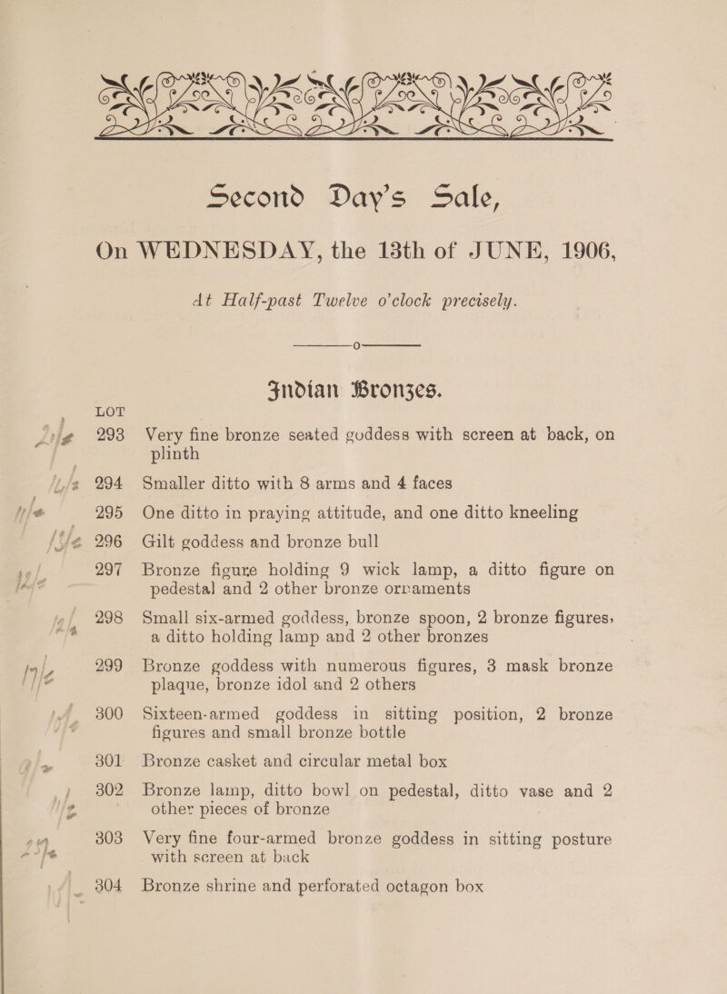 a.  LOT 293 294 295 297 298 299 300 301 303 _ 804 dt Half-past Twelve o'clock precisely.   O Fndtan Bronszes. Very fine bronze seated guddess with screen at pack, on plinth Smaller ditto with 8 arms and 4 faces One ditto in praying attitude, and one ditto kneeling Gilt goddess and bronze bull Bronze figure holding 9 wick lamp, a ditto figure on pedestal and 2 other bronze ornaments Small six-armed goddess, bronze spoon, 2 bronze figures, a ditto holding lamp and 2 other bronzes Bronze goddess with numerous figures, 3 mask bronze plaque, bronze idol and 2 others Sixteen-armed goddess in sitting position, 2 bronze figures and small bronze bottle Bronze casket and circular metal box Bronze lamp, ditto bowl on pedestal, ditto vase and 2 other pieces of bronze ) Very fine four-armed bronze goddess in sitting posture with screen at back Bronze shrine and perforated octagon box