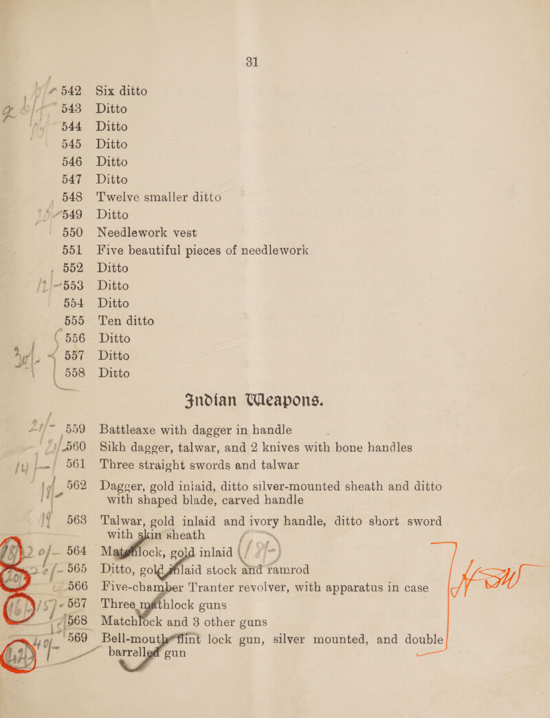 ol 7542 Six ditto yz | 543 Ditto 544 Ditto 545 - Ditto 546 Ditto o471-— Ditto 548 ‘Twelve smaller ditto 7414549 Ditto 550 Needlework vest 551 Five beautiful pieces of needlework , 552 Ditto /2}-553 Ditto 554 Ditto 555 Ten ditto , § 586 Ditto Aw. &lt; 587 Ditto - Py | 558 Ditto Sndtan Weapons. ye /~ 559 Battleaxe with dagger in handle (1/560 Sikh dagger, talwar, and 2 knives with bone handles fu) .- 961 Three straight swords and talwar : 1 of 562 Dageer, gold iniaid, ditto silver-mounted sheath and ditto r with shaped blade, carved handle Talwar, gold inlaid andi ivory handle, ditto short sword with skin sheath e, | ae gold inlaid V/ i]-) Ditto, soled stock aid ramrod Five-cha aber Tranter revolver, with apparatus in case NW Match oi and 3 other guns _Bell- moutbe*flint lock gun, silver mounted, and double  