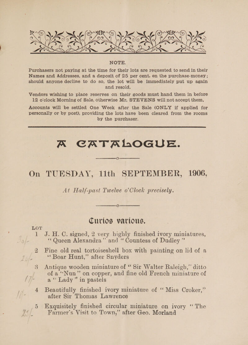  Purchasers not paying at the time for their lots are requested to send in their Names and Addresses, and a deposit of 25 per cent. on the purchase-money ; should anyone decline to do so, the lot will be immediately put up again and resold. Vendors wishing to place reserves on their goods must hand them in before 12 o'clock Morning of Sale, otherwise Mr, STEVENS will not accept them, Accounts will be settled One Week after the Sale (ONLY if applied for personally or by post), providing the lots have been cleared from the rooms by the purchaser.  A CATALOGUE. 0 On TUESDAY, 11th SEPTEMBER, 1906, At Half-past Twelve o’Clock precisely. | Turtos various, LOT 1 J.H.C. signed, 2 very highly finished ivory miniatures, yf - ‘‘@ueen Alexandra’”’ and “ Countess of Dudley ” 2 Fine old real tortoiseshell box with painting on lid of a ‘* Boar Hunt,” after Snyders 3 Antique wooden miniature of “ Sir Walter Raleigh,’ ditto of a “Nun” on copper, and fine old French miniature of /]/- a Lady” in pastels 4 Beaatifully finished ivory miniature of ‘‘ Miss Croker,”’ E after Sir Thomas Lawrence _ ,5 Exquisitely finished circular miniature on ivory ‘“ The A. Farmer's Visit to Town,” after Geo. Morland