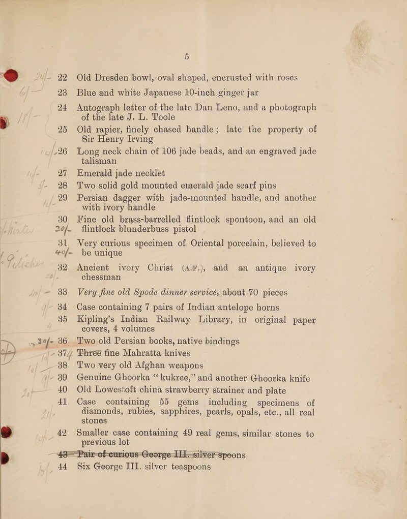 31 “eof - 32 — 33 - 34 35 3.0 =, 36. 738 i/- 39 40 Al 5 Old Dresden bowl, oval shaped, encrusted with roses Blue and white Japanese 10-inch ginger jar Autograph letter of the late Dan Leno, and a photograph of the late J. L. Toole Old rapier, finely chased handle; late tne property of Sir Henry Irving Long neck chain of 106 jade beads, and an engraved jade talisman Emerald jade necklet Two solid gold mounted emerald jade scarf pins Persian dagger with jade-mounted handle, and another with ivory handle Fine old brass-barrelled fintlock spontoon, and an old flintlock blunderbuss pistol Very curious specimen of Oriental porcelain, believed to be unique | Ancient ivory Christ (A.F.), and an antique ivory chessman Very fine old Spode dinner service, about 70 pieces Case containing 7 pairs of Indian antelope horns Kipling’s Indian Railway Library, in original paper covers, 4 volumes Two old Persian books, native bindings ‘Fhreé fine Mahratta knives Two very old Afghan weapons Genuine Ghoorka “‘ kukree,’’ and another Ghoorka knife Old Lowestoft china strawberry strainer and plate Case containing 55 gems including specimens of diamonds, rubies, sapphires, pearls, opals, etc., all real stones previous lot 44 Six George ITI. silver teaspoons
