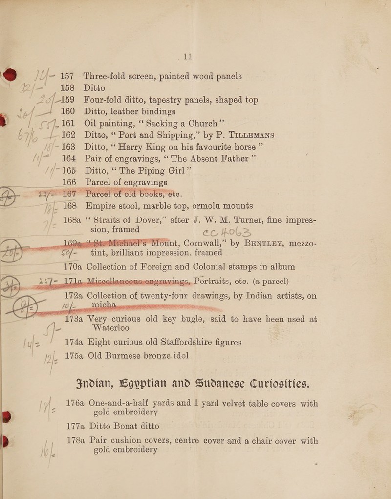 Sul ae) U- 157 Three-fold screen, painted wood panels Pf{— 158 Ditto 5/159 Four-fold ditto, tapestry panels, shaped top GA oe 160 Ditto, leather bindings a (| 7.161 Oil painting, “‘Sacking a Church”’ : t We _/--162 Ditto, “ Port and Shipping,’ by P. TInLEMANS a /¢ ~163 Ditto, “ Harry King on his favourite horse ”’ //* 164 Pair of engravings, “The Absent Father ”’ —//-165 Ditto, “ The Piping Girl” &lt;h66 _ Parcel of OUSSRELS  Te [ 168 eerone stool, marble top, ormolu mounts 168a ‘‘ Straits of Dover,” after J. W. M. oo fine impres- sion, framed ec bol ot —_  : — peli curious old a bagle aid to have been used at Ae Waterloo | hs “T1740 Hight curious old Staffordshire figures — jy|, 175a Old Burmese bronze idol Fndian, Egyptian and Sudanese Curtosities, 176a One-and-a-half yards and 1 yard velvet table covers with 12 gold embroidery 177a Ditto Bonat ditto ,, 178a Pair cushion covers, centre cover and a chair cover with gold embroidery \