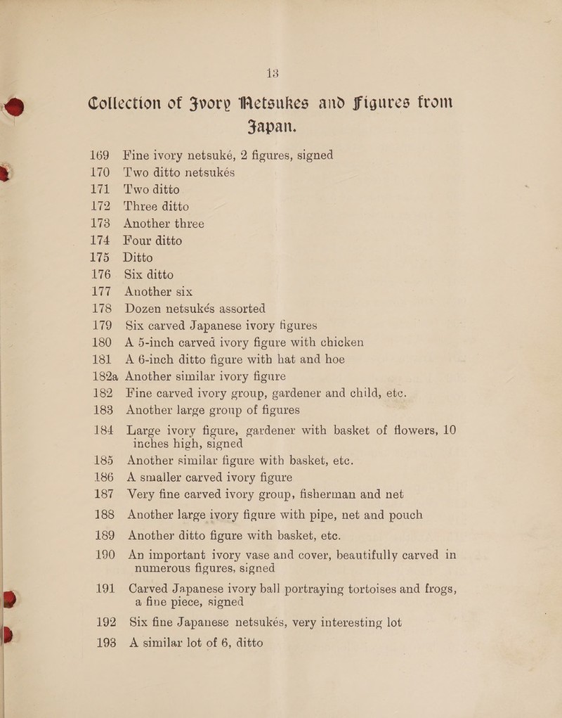 169 L170 Tél L72 173 174 175 76: ad 178 ig 180 181 182a 182 183 184 185 186 187 188 189 190 191 Fapan. Fine ivory netsuke, 2 figures, signed Two ditto netsukes Two ditto Three ditto Another three Four ditto Ditto Six ditto Another six Dozen netsukés assorted Six carved Japanese ivory figures A 5-inch carved ivory figure with chicken A 6-inch ditto figure with hat and hoe Another similar ivory figure Fine carved ivory group, gardener and child, etc. Another large group of figures Large ivory figure, gardener with basket of flowers, 10 inches high, signed Another similar figure with basket, etc. A smaller carved ivory figure Very fine carved ivory group, fisherman and net Another large ivory figure with pipe, net and pouch Another ditto figure with basket, etc. An important ivory vase and cover, beautifully carved in numerous figures, signed Carved Japanese ivory ball portraying tortoises and frogs, a fine piece, signed Six fine Japanese netsukes, very interesting lot A similar lot of 6, ditto