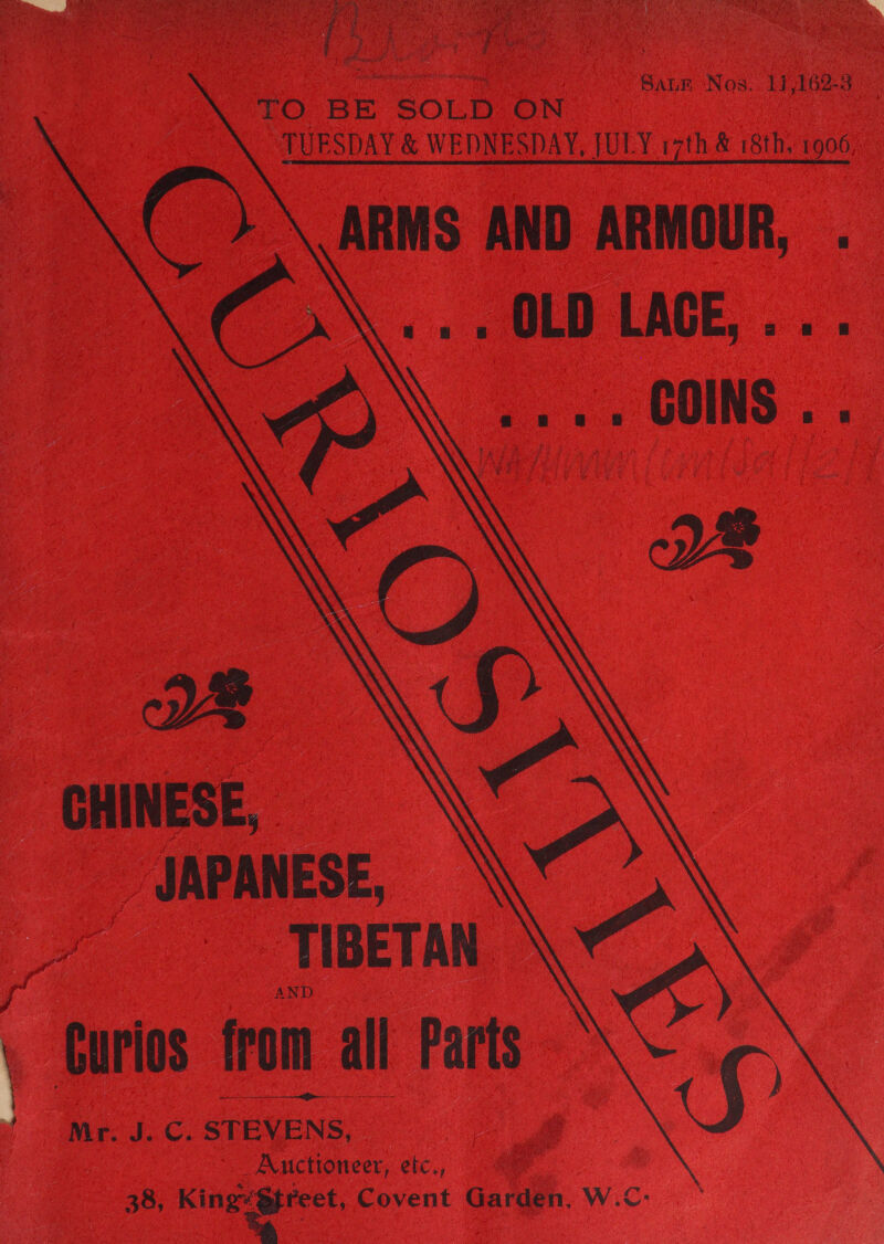 ve i. Saum Nos. 11,162-3 LTO. BE SOLD: ON TUESDAY &amp; WEDNESDAY,  JULY 17th &amp; 18th. 1906     CHINESE, JAPANESE, TIBETAN AND j Curios from all Parts t ' . Mr. J. C. STEVENS, Auctioneer, etc., 38, King“@ftreet, Covent Garden, W.C:- 