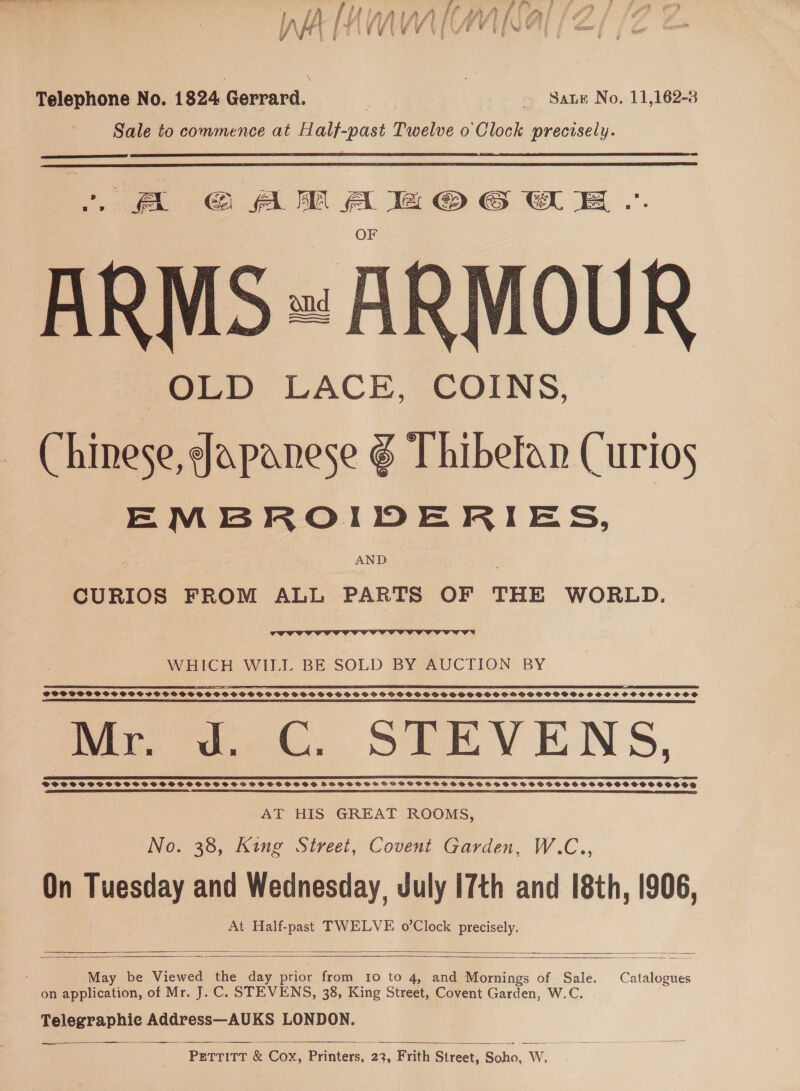 Telephone No. 1824 Gerrard. rc Sate No. 11,162-8 Sale to commence at Half-past Twelve o' Clock precisely.   A GAMA BZMOGWE .. ARMS» ARMOUR Chinese, Japanese g Thibefan Curios EMBROIDERIES, AND CURIOS FROM ALL PARTS OF THE WORLD.  WHICH WILL BE SOLD BY AUCTION BY a RP SS A A ES TS PP EP ES SSE OT ES TT: EE TTR - SOCPPFSSSSS SSG SCST SSOP SSGPSOGFSHPSFS SOS SGSSPSS DSSS SPSOSSGSSPSPOPGSOPDPSOCPSOHOFSBDHPPSOBDSSSHSSCOOHOCHSCSCOOCCOS LT LTT TE DS EE LIT EF OE EIT IIIT eA EE TELL EN (IT ETE TES LE SPRL TER EAE IIL, TEE A A LES EEE NE ET IE EEE IL LT IS SOE PE TIT TE EISELE Mr. J. C. STEVENS, 00 SER se EE Soo SES EEE ES AT HIS GREAT ROOMS, No. 38, King Street, Covent Garden, W.C., On Tuesday and Wednesday, July 17th and [8th, 1906, At Half-past TWELVE o’Clock precisely.     May be Viewed the day prior from 10 to 4, and Mornings of Sale. Catalogues on application, of Mr. J. C. STEVENS, 38, King Street, Covent Garden, W.C. Telegraphic Address—AUKS LONDON.  meee es PETTITT &amp; Cox, Printers, 23, Frith Street, Soho, W.