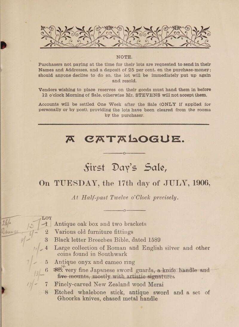  Purchasers not paying at the time for their lots are requested to send in their Names and Addresses, and a deposit of 25 per cent. on the purchase-money; should anyone decline to do so, the lot will be immediately put up again and resold. Vendors wishing to place reserves on their goods must hand them in before 12 o’clock Morning of Sale, otherwise Mr, STEVENS will not accept them,  A CATALOGUE. O Sirst Day's Sale, On TUESDAY, the 17th day of JULY, 1906, At Half-past Twelve o’Clock precisely. ae _7 LOT ‘ (4 }|—t Antique oak box and two brackets w-~f- 2 Various old furniture fittings _ 3 Black letter Breeches Bible, dated 1589 ‘4 large collection of Roman and English silver and other coins found in Southwark 5 Antique onyx and cameo ring 6 Sik very fine Japanese sword guards, a-knife handle-and y. five-mounts,mostly with artistic-sisnatures Finely-carved New Zealand wood Merai - Etched whalebone stick, antique sword and a set of Ghoorka knives, chased metal handle ~ 4 on