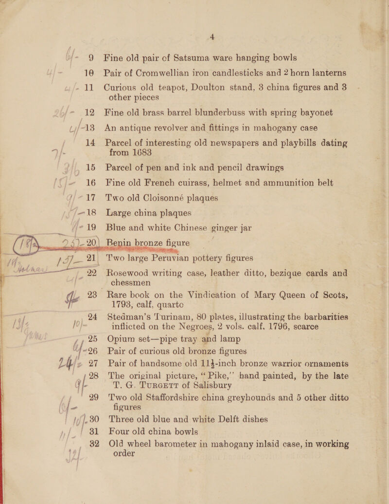 3) 10 edt 12 14 15 * 16 17 4-18 /- 19   er 22 Dy: ~26 24) 27 ‘i | 28 i —< a ny ' 29 (Yo |¢f]-30 | 3 32 4 Fine old pair cf Satsuma ware hanging bowls Pair of Cromwellian iron candlesticks and 2 horn lanterns Curious old teapot, Doulton stand, 3 china figures and 3 other pieces Fine old brass barrel blunderbuss with spring bayonet An antique revolver and fittings in mahogany case Parcel of interesting old newspapers and playbills — from 1683 Parcel of pen and ink and pencil drawings Fine old French cuirass, helmet and ammunition belt Two old Cloisonné plaques Large china plaques Blue and white Chinese ginger jar / SEO ee Pamea pottery figures Rosewood writing case, leather ditto, bezique cards and chessmen Rare book on the Vikdicstion of Mary Queen of Scots, 1793, calf, quarto Stedman’s 'T'urinam, 80 plates, illustrating the barbarities inflicted on the Negroes, 2 vols. calf, 1796, scarce Opium set—pipe tray and lamp Pair of curious old bronze figures Pair of handsome old 114-inch bronze warrior ornaments The original picture, ‘‘ Pike,’ hand painted, by the late T. G. TurGETT of Salisbury Two old Staffordshire china greyhounds and 5 other ditto figures Three old blue and white Delft dishes Four old china bowls Old wheel barometer in mahogany inlaid case, in working order