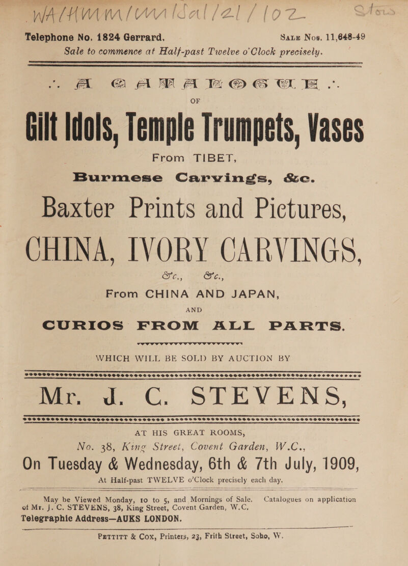  _ A GAMAKH © GUE .. Gilt Idols, Temple Trumpets, Vases | From TIBET, Burmese Carvings, &amp;c. Baxter Prints and Pictures, CHINA, IVORY CARVINGS, EO ae From CHINA AND JAPAN, AND CURIOS FROM ALL PARTS.  WHICH WILL BE SOLD BY AUCTION BY SS SS Ea PSE EES BEE ESC I LED AP A EE ES SES EE PES LES EIS EIS TIDE IF GE CI FOE EST SERIE A PSPSPS SPOSSCOS GP GPO SSSHSSFSHGC SHS VSS SOS SS SS VSS SS HSSSSSHSSSOHSSPSOHSHHOOGOGHGVSSHSHSSSOSCVS SSCS LS RS SS SSR A AE A A AEST NA A REET ah STE ER I I De TE A CS SO SS UD oe 6 (,. SILEVENS, PSTPSPCSSSSTCSSSSSSSHOSSSSOSSSSSSSESS HBOS GSS HOSPGSCGOSOVDSOS SSS OVS VSSSSEHSCTHHSSVHSHSOSHOSHOO AT HIS GREAT ROOMS, No. 38, King Street, Covent Garden, W.C., On aay &amp; Wednesday, 6th &amp; 7th July, 1909, At Half-past TWELVE oe. pees - pane      Mdy b be Viewed Monday, 10 to 5, and “ Mopines of Sale, Chet dues on application of Mr. J. C. STEVENS, 38, King Street, Covent Garden, W.C, Telegraphie Address—AUKS LONDON. PETTITT &amp; Cox, Printers, 23, Frith Street, Soho, W.  