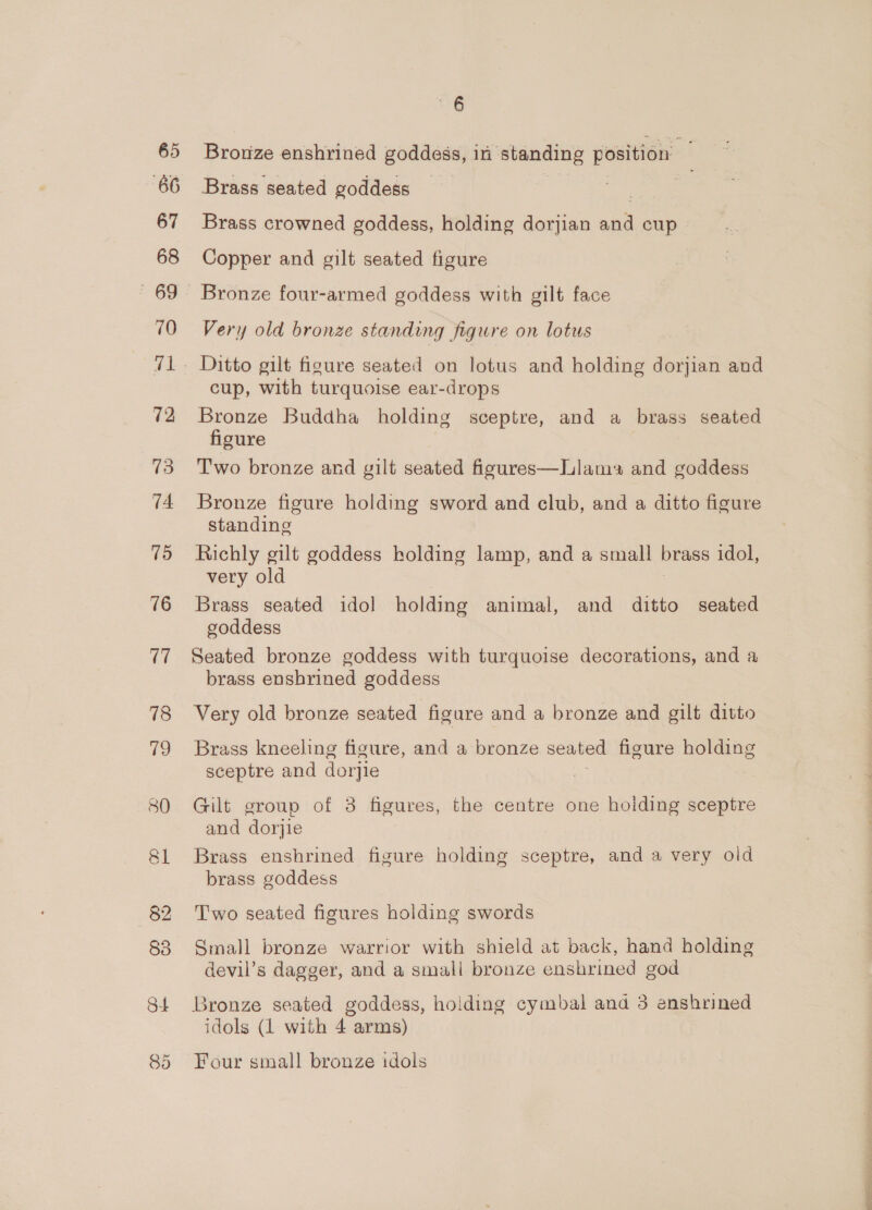 66 67 68 70 72 73 74 75 76 (7 78 19 80 <6 Bronze enshrined goddess, in standing position Brass seated goddess ia 3 Brass crowned goddess, holding dorjian and cup » Copper and gilt seated figure Bronze four-armed goddess with gilt face Very old bronze standing figure on lotus Ditto gilt figure seated on lotus and holding dorjian and cup, with turquoise ear-drops Bronze Buddha holding sceptre, and a brass seated figure Two bronze and gilt seated figures—Llams and goddess Bronze figure holding sword and club, and a ditto figure standing Richly gilt goddess holding lamp, and a small brass idol, very old Brass seated idol holding animal, and ditto seated goddess Seated bronze goddess with turquoise decorations, and a brass enshrined goddess Very old bronze seated figure and a bronze and gilt ditto Brass kneeling figure, and a bronze seated figure holding sceptre and dorjie , Gilt group of 3 figures, the centre one holding sceptre and dorjie Brass enshrined figure holding sceptre, and a very old brass goddess Two seated figures holding swords Small bronze warrior with shield at back, hand holding devil’s dagger, and a small bronze enshrined god Bronze seated goddess, holding cymbal and 3 enshrined idols (1 with 4 arms) Four small bronze idols a