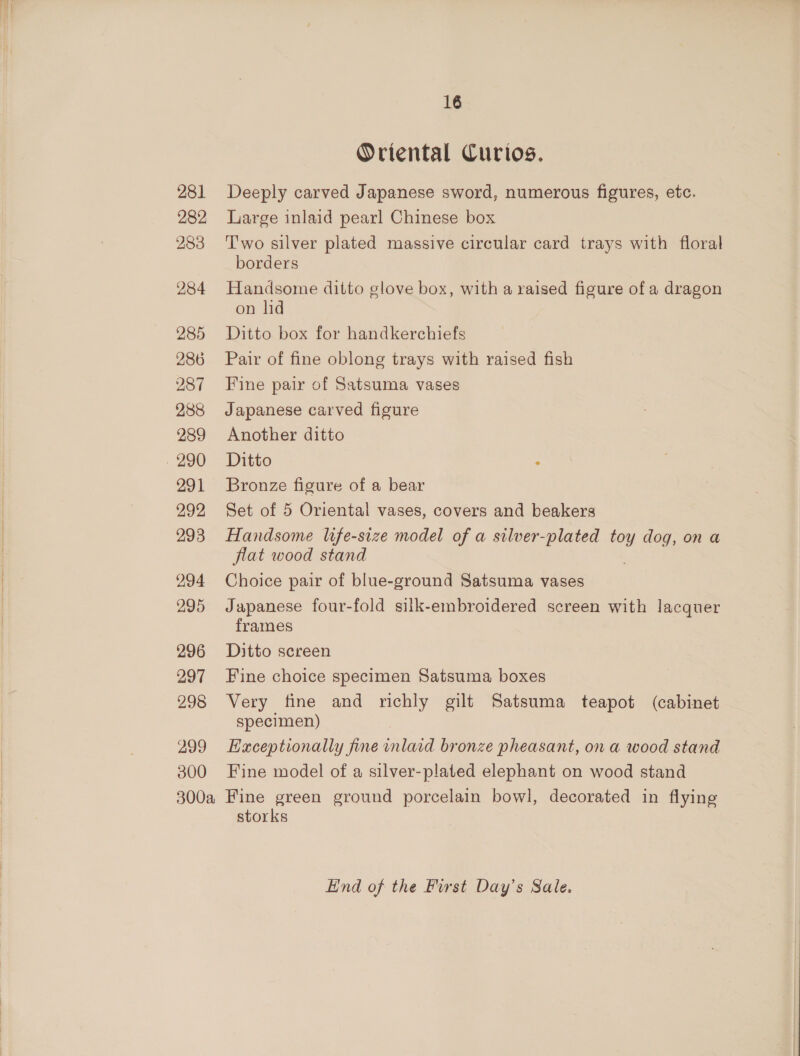 282 283 284 285 286 287 288 289 . 290 291 292 293 294 295 296 297 298 a99 300 16 Oriental Curios. Large inlaid pearl Chinese box T'wo silver plated massive circular card trays with floral borders Handsome ditto glove box, with a raised figure of a dragon on lid Ditto box for handkerchiefs Pair of fine oblong trays with raised fish Fine pair of Satsuma vases Japanese carved figure Another ditto Ditto : Bronze figure of a bear Set of 5 Oriental vases, covers and beakers Handsome life-size model of a silver-plated toy dog, on a flat wood stand Choice pair of blue-ground Satsuma vases Japanese four-fold silk-embroidered screen with lacquer frames Ditto screen Fine choice specimen Satsuma boxes Very fine and richly gilt Satsuma teapot (cabinet specimen) Exceptionally fine he bronze pheasant, ona wood stand Fine model of a silver-plated elephant on wood stand storks Lind of the First Day’s Sale.