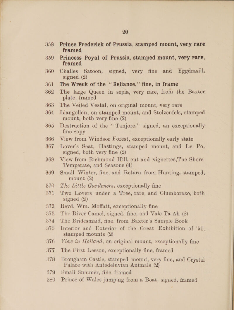 358 309 360 d61 362 363 364 365 366 367 369 3710 O71 376 B17 ot8 379 380 20 Prince Frederick of Prussia, stamped mount, very rare framed Princess Poyal of Prussia, stamped mount, very rare, framed Challes Satoon, signed, very fine and Yggdrasill, signed (2) The Wreck of the ‘‘ Reliance,’’ fine, in frame The large Queen in sepia, very rare, from the Baxter plate, framed The Veiled Vestal, on original mount, very rare Liangollen, on stamped mount, and Stolzenfels, stamped mount, both very fine (2) Destruction of the ‘‘ Tanjore,” signed, an exceptionally fine copy View from Windsor Forest, exceptionally early state Lover's Seat, Hastings, stamped mount, and Le Po, signed, both very fine (2) View from Richmond Hill, cut and vignettes,The Shore Temperate, and Seasons (4) Small Winter, fine, and Return from Hunting, stamped, mount (2) The Little Gardeners, exceptionally fine Two Lovers under a Tree, rare. and Clumborazo, both signed (2) Revd. Wm. Moffatt, exceptionally fine ‘he River Camel, signed, fine, and Vale Ta Ah (2) The Bridesmaid, fine, from Baxter’s Sample Book Interior and Exterior of the Great Exhibition of ’51, stamped mounts (2) View wm Holland, on original mount, exceptionally fine The First Lesson, exceptionally fine, framed Brougham Castle, stamped mount, very fine, and Crystal Palace with Antedeluvian Animals (2) Small Summer, fine, framed Prince of Wales jumping from a Boat, signed, framed