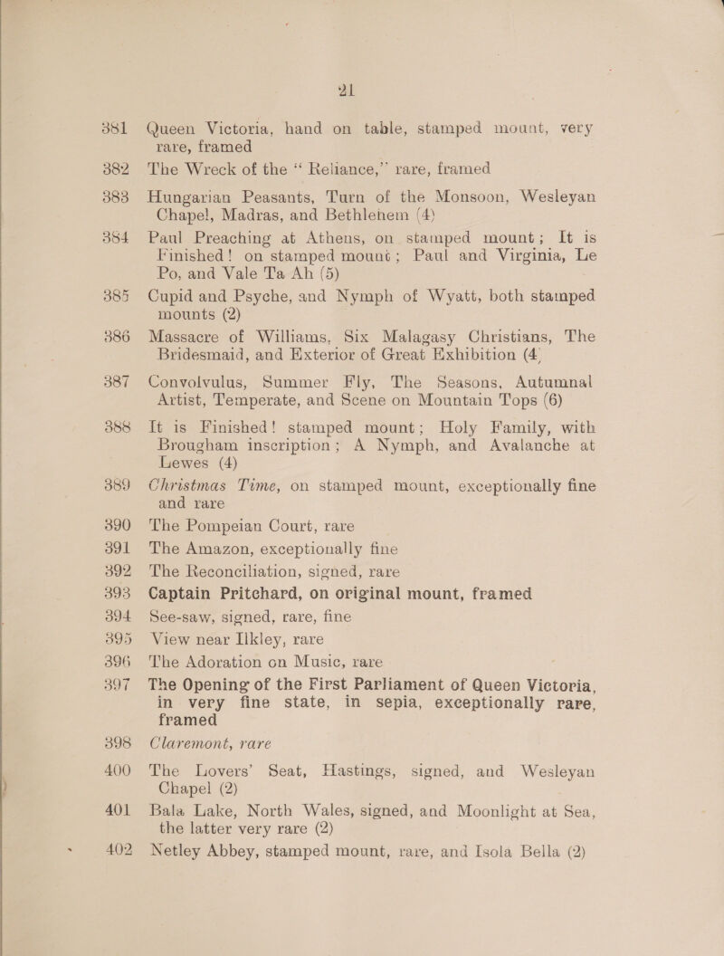 dsl 382 083 584 385 386 387 088 089 390 391 392 393 394 395 396 397 398 400 401 21 @ueen Victoria, hand on table, stamped mount, very rare, framed The Wreck of the ‘‘ Reliance,” rare, framed Hungarian Peasants, Turn of the Monsoon, Wesleyan Chape!, Madras, and Bethlehem (4) Paul Preaching at Athens, on stamped mount; It is Finished! on stamped mount; Paul and Virginia, Le Po, and Vale Ta Ah (5) Cupid and Psyche, and Nymph of Wyatt, both taped mounts (2) Massacre of Williams, Six Malagasy Christians, The Bridesmaid, and Exterior of Great Exhibition (4 Convolvulus, Summer Fly, The Seasons, Autumnal Artist, Temperate, and Scene on Mountain Tops (6) It is Finished! stamped mount; Holy Family, with Brougham inscription; A Nymph, and Avalanche at Lewes (4) Christmas Time, on stamped mount, exceptionally fine and rare The Pompeian Court, rare The Amazon, exceptionally fine The Reconciliation, signed, rare Captain Pritchard, on original mount, framed See-saw, signed, rare, fine View near Ilkley, rare The Adoration cn Music, rare The Opening of the First Parliament of Queen Victoria, in very fine state, in sepia, exceptionally rare, framed Claremont, rare The Lovers’ Seat, Hastings, signed, and Wesleyan Chapel (2) Bala Lake, North Wales, signed, and Moonlight at Sea, the latter very rare (2)