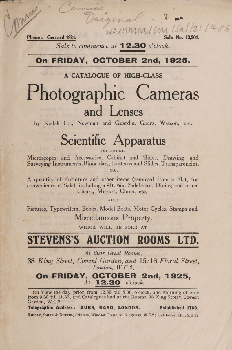  ah \i t Yo f J whrhMnrd Wn (Sal [2 Phone: Gerrard 1824.. Sale No. 13,904. Sale to commence at 12.30 o'clock. On FRIDAY, OCTOBER 2nd, 1925. A CATALOGUE OF HIGH-CLASS Photographic Cameras and Lenses by Kodak Co., Newman and Guardia, Goerz, Watson, etc. - Scientific Apparatus INCLUDING Mictostapes. and Accessories, Cabinet a Slides, Drawing and Surveying Instruments, Binoculars, Lanterns and Slides, Transparencies, etc. A quantity of Furniture and other items (removed from a Flat, for convenience of Sale), including a 4ft. 6in. Sideboard, Dining and sther } Chairs, Mirrors, China, etc, ‘ALSO Pictures, Typewriters, Books, Model Boats, Motor Cycles, Stamps and a | Miscellaneous Property. WHICH WILL BE SOLD AT STEVENS’S AUCTION ROOMS LTD. At their Great Rooms, 38 King Street, Covent Garden, and 15/16 Floral Street, ~ London, W. €.2; At 12.30 o'clock. On View the day prior, from 12.30 till 5.30 o’clock, and Morning of Sale from 9.30 till 11.30, and Catalogues had at the Rooms, 38 King Street, Covent Garden, W.C.2. Telegraphic Address: AUKS, RAND, LONDON. Established 1760. Rspp_e, Smitx &amp; Durrus, Printers, Windsor House, 83 Kingsway, W.C.2; and Forest Hill, S.E.23 